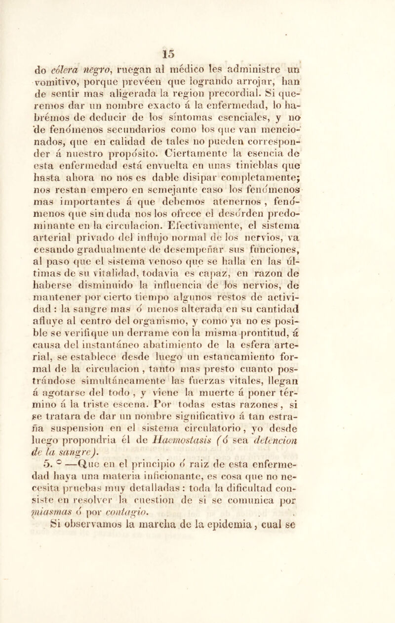 do cólera negro^ ruegan al médico les administre un vomitivo, porque prevéen que logrando arrojar, han de sentir mas aligerada la región precordial. Si que- remos dar un nombre exacto á la enfermedad, lo ha- brémos de deducir de los síntomas esenciales, y no 'de fenómenos secundarios como los que van mencio- nados, que en calidad de tales no pueden correspon- der á nuestro proposito. Ciertamente la esencia de esta enfermedad está envuelta en unas tinieblas que basta abora no nos es dable disipar comjdetamente; nos restan empero en semejante caso los fencímenos mas importantes á que debemos atenernos , fenó- menos que sin duda nos los ofrece el desorden predo- minante en la circulación. Efectivamente, el sistema arterial privado del indujo normal de los nervios, va cesando gradualmente de desempeñar sus funciones, al paso que el sistema venoso que se halla en las ul- timas de su vitalidad, todavia es capaz, en razón de haberse disminuido la induencia de los nervios, de mantener por cierto tiempo algunos restos de activi- dad : la sangre mas d menos alterada en su cantidad aduye al centro del organismo, y como ya no es posi- ble se veridque un derrame con la misma prontitud, á causa del instantáneo abatimiento de la esfera arte- rial, se establece desde luego un estancamiento for- mal de la circulación, tanto mas presto cuanto pos- trándose simultáneamente las fuerzas vitales, llegan á agotarse del todo , y viene la muerte á poner tér- mino á la triste escena. Por todas estas razones , si ge tratara de dar un nombre signidcativo á tan estra- fia suspensión en el sistema circulatorio, yo desde luego propondría él de llaemostasís (6 sea detención de la sangre). 5. —Q,uc en el principio d raiz de esta enferme- dad baya una materia iníicionante, es cosa que no ne- cesita pruebas muy detalladas : toda la didcultad con- siste en resolver la cuestión de si se comunica por miasmas d poi* contagio. observamos la marcha de la epidemia, cual se