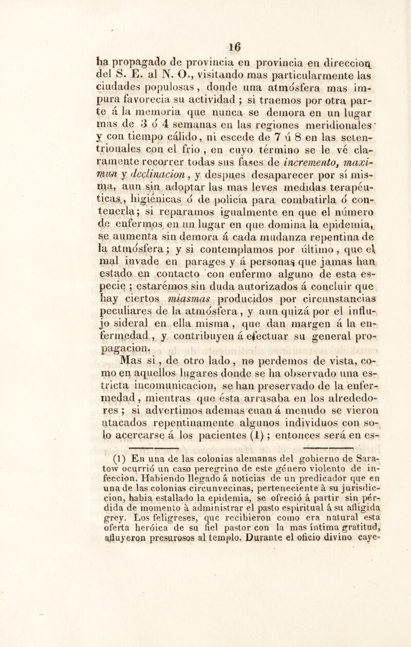 ha propagado de provincia en provincia en dirección del S. E. al N. O., visitando mas particularmente las ciudades populosas, donde una atmosfera mas im- pura favorecía su actividad ; si traemos por otra par- te á la memoria que nunca se demora en un lugar mas de 3 d 4 semanas en las regiones meridionales’ y con tiempo cálido, ni escede de 7 ú 8 en las seten- trionales con el frió , en cuyo término se le ve cla- ramente recorrer todas sus fases de incremento, maxi-- Tfiim y declinación , y después desaparecer por sí mis- rpa, aun sjn adoptar las mas leves medidas terapéu- ticas,, higiénicas d de policía para combatirla d con- tenerla; si reparamos igualmente en que el numero de enfermos en un lugar en que domina la epidemia, se aumenta sin demora á cada mudanza repentina de la atmosfera; y si contemplamos por último , que el, mal invade en parages y á personaf^ que jamas han estado en contacto con enfermo alguno de esta es- pecie ; estarémos sin duda autorizados á concluir que hay ciertos miasmas producidos por circunstancias peculiares de la atmdsfera, y aun quizá por el influ- jo sideral en ella misma, que dan margen á la en- fermedad , y contribuyen á efectuar su general pro- pagación, Mas si, de otro lado, no perdemos de vista, co- mo en aquellos lugares donde se ha observado una es- tricta incomunicación, se han preservado de la enfer- medad , mientras que ésta arrasaba en los alrededo- res ; si advertimos ademas cuan á menudo se vieron atacados repentinamente algunos individuos con so- lo acercarse á los pacientes (1); entonces será en es- (1) En una de las colonias alemanas del gobierno de Sara- tow ocurrió un caso peregrino de este género violento de in- fección, Habiendo llegado á noticias de un predicador que en una de las colonias circunvecinas, perteneciente á su jurisdic- ción, habia estallado la epidemia, se ofreció á partir sin pér- dida de momento á administrar el pasto espiritual á su afligida grey. Los feligreses, que recibieron como era natural esta oferta heróica de su fiel pastor con la mas íntima gratitud, aíluyeron presurosos al templo. Durante el oficio divino caye-