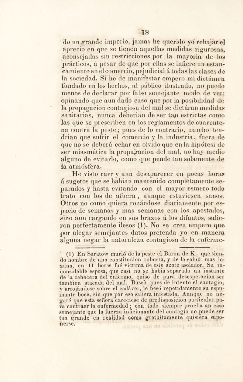 do un rande imperio, jamas he querido yo* rebajar el aprecio en que se tienen aquellas medidas rigurosas, aconsejadas sin restricciones por la mayoría de los prácticos, á pesar de que por ellas se infiere un estan- camiento en el comercio, pejudicial á todas las clases de la sociedad. Si he de manifestar empero mi dictámen fundado en los hechos, al publico ilustrado, no puedo menos de declarar por falso semejante modo de ver; opinando que aun dado caso que por la posibilidad de la propagación contagiosa del mal se dictáran medidas sanitarias, nunca deberían de ser taji estrictas como las que se prescriben en los reglamentos de cuarente- na contra la peste; pues de lo contrario, mucho ten- drían que sufrir el comercio y la industria, fuera de que no se deberá echar en olvido que en la hipótesi de ser miasmática la propagación del mal, no hay medio alguno de evitarlo, como que pende tan solamente de la atmo'sfera. He visto caer y aun desaparecer en pocas horas á sugetos que se hablan mantenido completamente se- parados y hasta evitando con el mayor esmero todo trato con los de afuera , aunque estuviesen sanos. Otros no como quiera rozándose diariamente por es- pacio de semanas y mas semanas con los apestados, sino aun cargando en sus brazos á los difuntos, salie- ron perfectamente ilesos (1). No se crea empero que por alegar semejantes datos pretenda yo en manera alguna negar la naturaleza contagiosa de la enferme- (1) En Saratow murió de la peste el Baron de K., que sien- do hombre de una constitución robusta, y de la salud mas lo- zana, en 11 horas fue víctima de este azote asolador. Su in- consolable esposa, que casi no se habla separado un instante de la cabecera del enfermo, quiso de pura desesperación ser también atacada del mal. Buscó pues de intento el contagio; y arrojándose sobre el cadáver, le besó repetidamente su espu- mante boca, sin que por eso saliera infestada. Aunque no ne- garé que esta señora careciese de predisposición particular pa- ra contraer la enfermedad ; con todo siempre prueba un caso semejante que la fuerza inficionante del contagio no puede ser tan grande en realidad como gratuitamente quisiera supo- nerse.