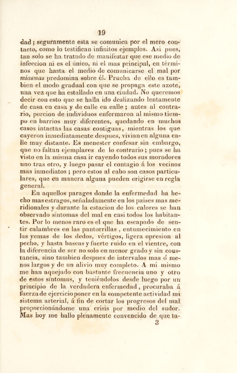 áad; seguramente esta se comunica por el mero con- tacto, como lo testifican infinitos ejemplos. Asi pues, tan solo se ha tratado de manifestar cpie ese medio de infección ni es el único, ni el mas principal, en térmi- nos que hasta el medio de comunicarse el mal por miasmas predomina sobre él. Prueba de ello es tam- bién el modo gradual con que se propaga este azotej una vez que ha estallado en una ciudad. No queremos decir con esto que se halla ido deslizando lentamente de casa en casa y de calle en calle ; antes al contra- rio, porción de individuos enfermaron al mismo tiem- po en barrios muy diferentes, quedando en muchos casos intactas las casas contiguas, mientras los que cayeron inmediatamente después, vivianen alguna ca- lle muy distante. Es menester confesar sin embargo, que no faltan ejemplares de lo contrario ; pues se ha visto en la misma casa ir cayendo todos sus moradores uno tras otro, y luego pasar el contagio á los vecinos mas inmediatos ; pero estos al cabo son casos particu- lares, que en manera alguna pueden erigirse en regla general. En aquellos parages donde la enfermedad ha he- cho mas estragos, señaladamente en los paises mas me- ridionales y durante la estación de los calores se han observado síntomas del mal en casi todos los habitan- tes. Por lo menos raro es el que ha escapado de sen- tir calambres en las pantorrillas , entumecimiento en las yemas de los dedos, vértigos, ligera opresión al pecho, y hasta bascas y fuerte ruido en el vientre, con la diferencia de ser no solo en menor grado y sin cons- tancia, sino también después de intervalos mas d me- nos largos y de un alivio muy completo. A mí mismo me han aquejado con bastante frecuencia uno y otro de estos síntomas, y teniéndolos desde luego por un principio de la verdadera enfermedad , procuraba á fuerza de ejercicio poner en la competente actividad mi sistema arterial, á fin de cortar los progresos del mal proporcionándome unu crisis por medio del sudor. Mas hoy me hallo planamente convencido de que ta- 3