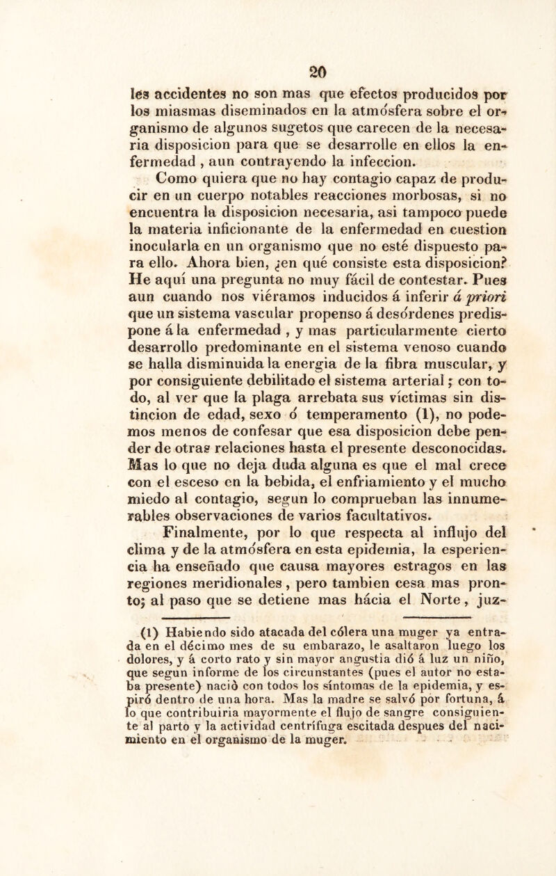 l63 accidentes no son mas que efectos producidos por los miasmas diseminados en la atmosfera sobre el or-» ganismo de algunos sugetos que carecen de la necesa- ria disposición para que se desarrolle en ellos la en- fermedad , aun contrayendo la infección. Como quiera que no hay contagio capaz de produ- cir en un cuerpo notables reacciones morbosas, si no encuentra la disposición necesaria, asi tampoco puede la materia inficionante de la enfermedad en cuestión inocularla en un organismo que no esté dispuesto pa- ra ello. Ahora bien, ¿en qué consiste esta disposición.^ He aquí una pregunta no muy fácil de contestar. Pues aun cuando nos viéramos inducidos á inferir á priori que un sistema vascular propenso á deso'rdenes predis- pone á la enfermedad , y mas particularmente cierto desarrollo predominante en el sistema venoso cuando se halla disminuida la energía déla fibra muscular, y por consiguiente debilitado el sistema arterial ; con to- do, al ver que la plaga arrebata sus víctimas sin dis- tinción de edad, sexo d temperamento (1), no pode- mos menos de confesar que esa disposición debe pen- der de otras relaciones hasta el presente desconocidas. Mas lo que no deja duda alguna es que el mal crece con el esceso en la bebida, el enfriamiento y el mucho miedo al contagio, según lo comprueban las innume- rables observaciones de varios facultativos. Finalmente, por lo que respecta al influjo del clima y de la atmosfera en esta epidemia, la esperien- cia ha enseñado que causa mayores estragos en las regiones meridionales, pero también cesa mas pron- to; al paso que se detiene mas hácia el Norte, juz- (1) Habiendo sido atacada del cólera una muger ya entra- da en el décimo mes de su embarazo, le asaltaron luego los dolores, y á corto rato y sin mayor angustia dió á luz un niño, que según informe de los circunstantes (pues el autor no esta- ba presentej nació con todos los síntomas de la epidemia, y es- piró dentro de una hora. Mas la madre se salvó por fortuna, á lo que contribuirla mayormente el flujo de sangre consiguien- te al parto y la actividad centrífuga escitada después del naci- miento en el organismo de la muger. ...