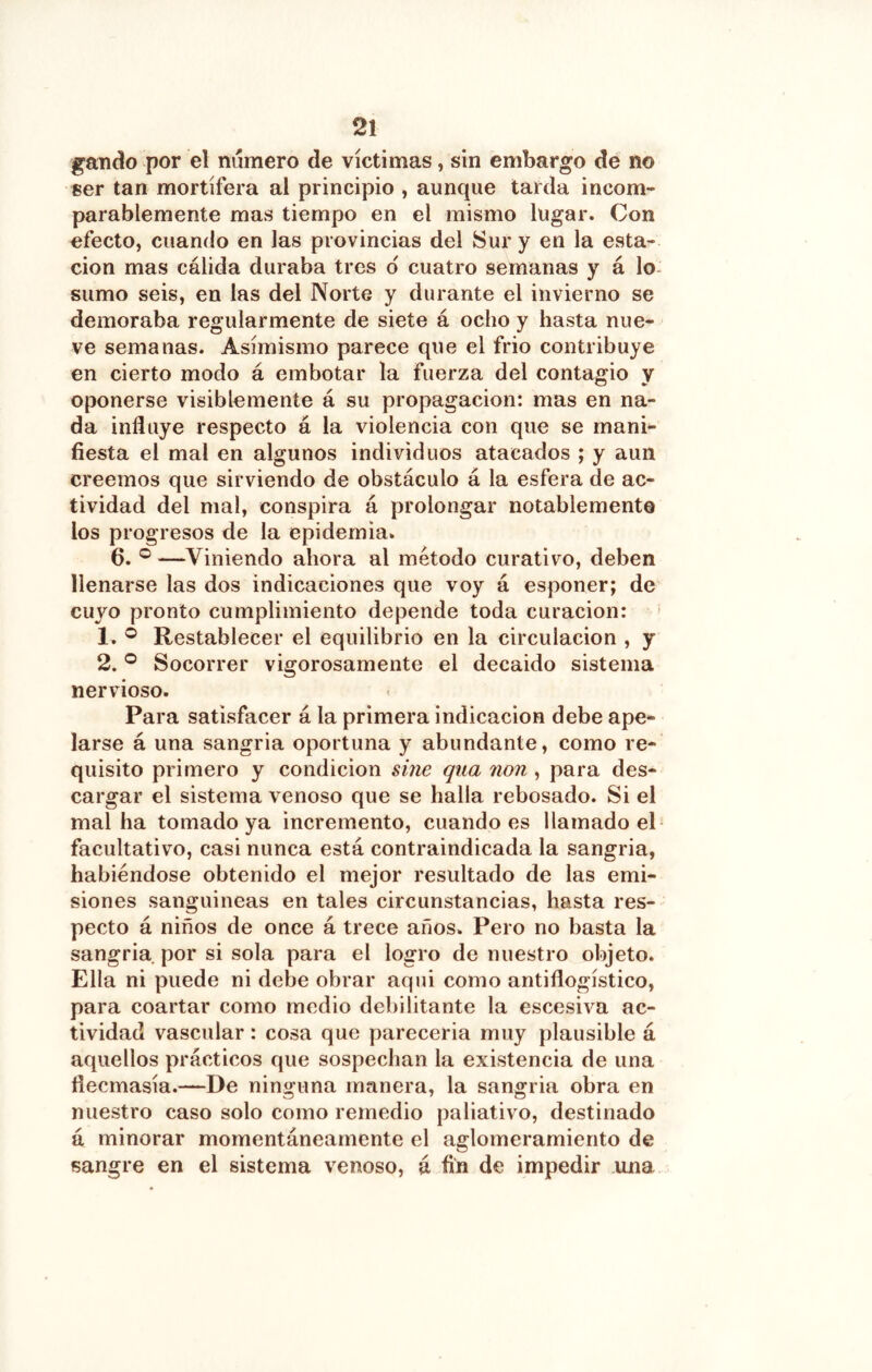 gando por el numero de víctimas, sin embargo de no ser tan mortífera al principio , aunque tarda incom- parablemente mas tiempo en el mismo lugar. Con efecto, cuando en las provincias del Sur y en la esta- ción mas cálida duraba tres d cuatro semanas y á lo- sumo seis, en las del Norte y durante el invierno se demoraba regularmente de siete á ocho y hasta nue- ve semanas. Asimismo parece que el frió contribuye en cierto modo á embotar la fuerza del contagio y oponerse visiblemente á su propagación: mas en na- da influye respecto á la violencia con que se mani- fiesta el mal en algunos individuos atacados ; y aun creemos que sirviendo de obstáculo á la esfera de ac- tividad del mal, conspira á prolongar notablemente los progresos de la epidemia. 6. ® —Viniendo ahora al método curativo, deben llenarse las dos indicaciones que voy á esponer; de cuyo pronto cumplimiento depende toda curación: 1. ® Restablecer el equilibrio en la circulación , y 2. ® Socorrer vigorosamente el decaido sistema nervioso. Para satisfacer á la primera indicación debe ape- larse á una sangria oportuna y abundante, como re- quisito primero y condición úne qua non, para des- cargar el sistema venoso que se halla rebosado. Si el mal ha tomado ya incremento, cuando es llamado el- facultativo, casi nunca está contraindicada la sangria, habiéndose obtenido el mejor resultado de las emi- siones sanguineas en tales circunstancias, hasta res- pecto á niños de once á trece años. Pero no basta la sangria por si sola para el logro de nuestro objeto. Ella ni puede ni debe obrar aqui como antiflogístico, para coartar como medio debilitante la escesiva ac- tividad vascular: cosa que parecería muy plausible á aquellos prácticos que sospechan la existencia de una flecmasía.—De ninguna manera, la sangria obra en nuestro caso solo como remedio paliativo, destinado á minorar momentáneamente el aglomeramiento de sangre en el sistema venoso, á fin de impedir una
