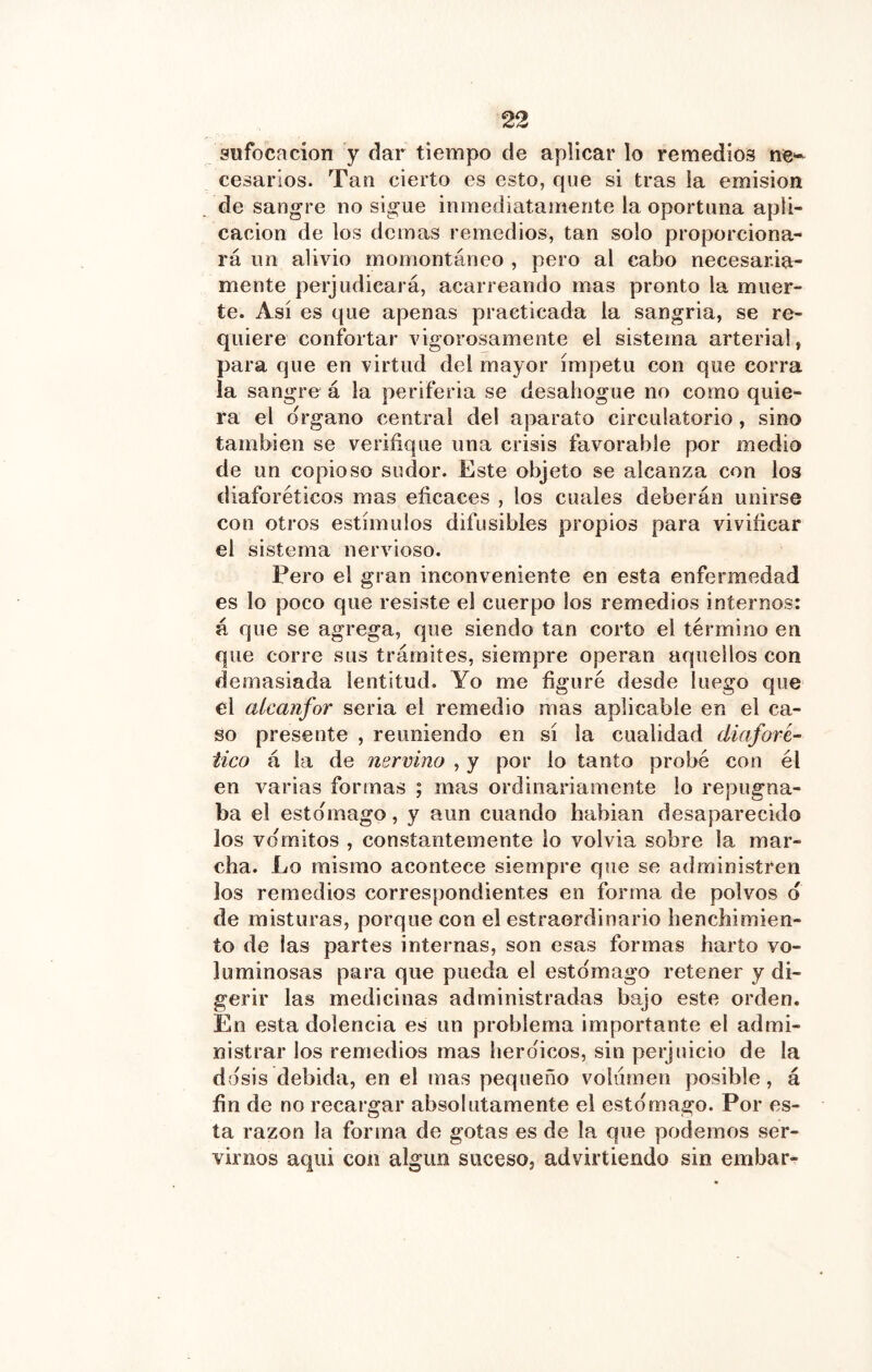 sufocación y dar tiempo de aplicar lo remedios ne*-^ cesarlos. Tan cierto es esto, que si tras la emisión de sangre no sigue inmediatamente la oportuna apli- cación de los demas remedios, tan solo proporciona- rá un alivio momontáneo , pero al cabo necesaria- mente perjudicará, acarreando mas pronto la muer- te. Así es que apenas practicada la sangria, se re- quiere confortar vigorosamente el sistema arterial, para que en virtud del mayor ímpetu con que corra la sangre á la periferia se desahogue no como quie- ra el Organo central del aparato circulatorio , sino también se verifique una crisis favorable por medio de un copioso sudor. Este objeto se alcanza con los diaforéticos mas eficaces , los cuales deberán unirse con otros estímulos difusibles propios para vivificar el sistema nervioso. Pero el gran inconveniente en esta enfermedad es lo poco que resiste el cuerpo los remedios internos: á que se agrega, que siendo tan corto el término en que corre sus trámites, siempre operan aquellos con demasiada lentitud. Yo me figuré desde luego que el alcanfor seria el remedio mas aplicable en el ca- so presente , reuniendo en sí la cualidad diafove^ tico á la de nervino , y por lo tanto probé con él en varias formas ; mas ordinariamente lo repugna- ba el estomago, y aun cuando babian desaparecido los vómitos , constantemente lo volvía sobre la mar- cha. Lo mismo acontece siempre que se administren los remedios correspondientes en forma de polvos d de misturas, porque con el estraordinario henchimien- to de las partes internas, son esas formas harto vo- luminosas para que pueda el estomago retener y di- gerir las medicinas administradas bajo este orden. En esta dolencia es un problema importante el admi- nistrar los remedios mas heroicos, sin perjuicio de la dosis debida, en el mas pequeño volumen posible, á fin de no recargar absolutamente el estomago. Por es- ta razón la forma de gotas es de la que podemos ser- virnos aqui con algún suceso, advirtiendo sin embar-