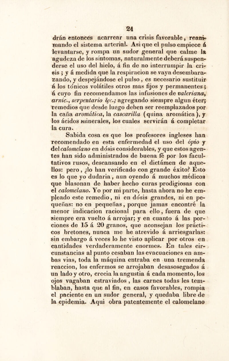 drán éntoncés acarrear una crisis favorable, reaim mando el sistema arterial. Asi que el pulso empiece á levantarse, y rompa un sudor general que calme la agudeza de los síntomas, naturalmente deberá suspen- derse el uso del hielo, á fin de no interrumpir la cri- sis ; y á medida que la respiración se vaya desembara- zando, y despejándose el pulso , es necesario sustituir á los tónicos volátiles otros mas fijos y permanentes; á cuyo fin recomendamos las infusiones de valeriana^ arnic.<, serpentario agregando siempre algún éter; remedios que desde luego deben ser reemplazados por la caña aromátiea^ la cascarilla (quina aromática), y los ácidos minerales, los cuales servirán á completar la cura. Sabida cosa es que los profesores ingleses han recomendado en esta enfermedad el uso del opio y delcalomelano en dosis considerables, y que estos agen- tes han sido administrados de buena fe por los facul- tativos rusos, descansando en el dictámen de aque- llos: pero, ¿lo han verificado con grande éxito? Esto es lo que yo dudarla, aun oyendo á muchos médicos que blasonan de haber hecho curas prodigiosas con el calomelano. Yo por mi parte, hasta ahora no he em- pleado este remedio, ni en dosis grandes, ni en pe- queñas: no en pequeñas, porque jamas encontré la menor indicación racional para ello, fuera de que siempre era vuelto á arrojar; y en cuanto á las por- ciones de 15 á 20 granos, que aconsejan los prácti- cos bretones, nunca me he atrevido á arriesgarlas: sin embargo á veces lo he visto aplicar por otros en cantidades verdaderamente enormes. En tales cir- cunstancias al punto cesaban las evacuaciones en am- bas vias, toda la máquina entraba en una tremenda reacción, los enfermos se arrojaban desasosegados á un lado y otro, crecia la angustia á cada momento, los ojos vagaban estraviados , las carnes todas les tem- blaban, hasta que al fin, en casos favorables, rompia el paciente en un sudor general, y quedaba libre de la epidemia. Aqui obra patentemente el calomelano