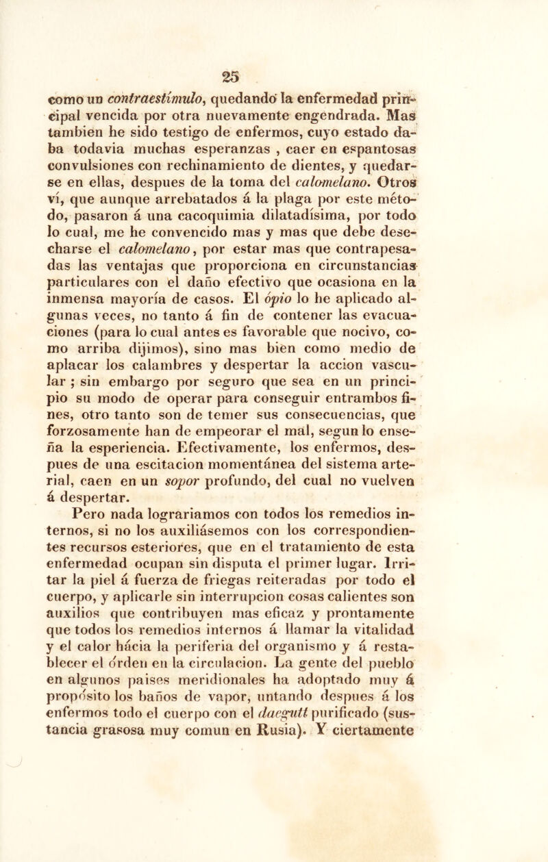 como un contraestimulo^ quedando' la enfermedad priré- cipal vencida por otra nuevamente engendrada. Mas también he sido testigo de enfermos, cuyo estado da- ba todavia muchas esperanzas , caer en espantosas convulsiones con rechinamiento de dientes, y quedar- se en ellas, después de la toma del calamelano. Otros vi, que aunque arrebatados á la plaga por este méto- do, pasaron á una cacoquimia dilatadísima, por todo lo cual, me he convencido mas y mas que debe dese- charse el calomelanos por estar mas que contrapesa- das las ventajas que proporciona en circunstancias particulares con el daño efectivo que ocasiona en la inmensa mayoría de casos. El opio lo he aplicado al- gunas veces, no tanto á fin de contener las evacua- ciones (para lo cual antes es favorable que nocivo, co- mo arriba dijimos), sino mas bien como medio de aplacar los calambres y despertar la acción vascu- lar ; sin embargo por seguro que sea en un princi- pio su modo de operar para conseguir entrambos fi- nes, otro tanto son de temer sus consecuencias, que forzosamente han de empeorar el mal, según lo ense- ña la esperiencia. Efectivamente, los enfermos, des- pués de una escitacion momentánea del sistema arte- rial, caen en un sopor profundo, del cual no vuelven á despertar. Pero nada lograríamos con todos los remedios in- ternos, si no los auxiliásemos con los correspondien- tes recursos esteriores, que en el tratamiento de esta enfermedad ocupan sin disputa el primer lugar. Irri- tar la piel á fuerza de friegas reiteradas por todo el cuerpo, y aplicarle sin interrupción cosas calientes son auxilios que contribuyen mas eficaz y prontamente que todos los remedios internos á llamar la vitalidad y el calor hácia la periferia del organismo y á resta- blecer el orden en la circulación. La gente del pueblo en algunos paises meridionales ha adoptado muy á proposito los baños de vapor, untando después á los enfermos todo el cuerpo con el daegiitt purificado (sus- tancia grasosa muy común en Rusia). Y ciertamente