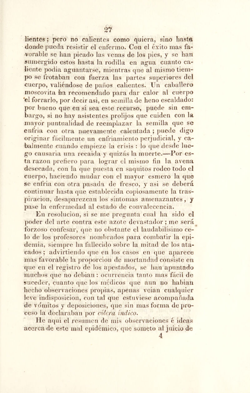 liantes; pero no calientes como quiera, sino hasta donde pueda resistir el enfermo. Con el éxito mas fa^ vorable se han picado las venas de los pies, y se han sumergido estos hasta la rodilla en agua cuanto ca- liente podia aguantarse, mientras que al mismo tiem- po se trotaban con fuerza las partes superiores del cuerpo, valiéndose de paños calientes. Un caballero moscovita ha recomendado para dar calor al cuerpo 'elfo rrarlo, por decir asi, en semilla de heno escaldado: por bueno que en sí sea este recurso, puede sin em- bargo, si no hay asistentes prolijos que cuiden con la mayor puntualidad de reemplazar la semilla que se enfria con otra nuevamente calentada ; puede digo originar fácilmente un enfriamiento perjudicial, y ca- balmente cuando empieze la crisis : lo (pie desde lue- go causarla una recaída y quizás la muerte.—Por es- ta razón prefiero })ara lograr el mismo fin la avena desecada, con la que puesta en saquitos rodeo todo el cuerpo, haciendo mudar con el mayor esmero la que se enfria con otra pasada de fresco, y asi se deberá continuar hasta que establecida copiosamente la tras- piración, desaparezcan los síntomas amenazantes, y pase la enfermedad al estado de convalecencia. En resolución, si se me [iregunta cual ha sido el poder del arte contra este azote devastador ; me será^ forzoso confesar, que no obstante el laudabilísimo ce- lo de los profesores nombrados para combatir la epi- demia, siempre ha tallecido sobre la mitad de los ata- cados ; advirtiendo que en los casos en que aparece mas favorable la proporción de mortandad consiste en que en el registro de los apestados, se han apuntado muchos que no debian : ocurrencia tanto mas fácil de suceder, cuanto que los médicos que aun no habian hecho observaciones pro])ias, ajienas veian cualquier leve indisposición, con tal que estuviese acompañada de v(ímitos y deposiciones, que sin mas forma de pro- ceso la declaraban por cólera índico. He aqui el resumen de mis observaciones é ideas acerca de este mal epidémico, que someto al juicio de 4