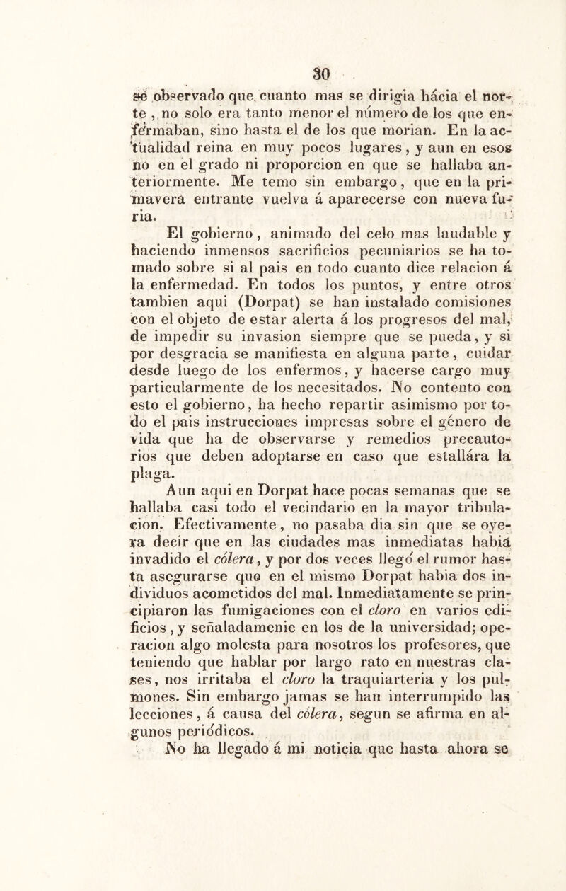 öe observado que. cuanto mas se dirigía hacia el nor- te , no solo era tanto menor el número de los que en- fermaban, sino hasta el de los que morían. En la ac- 'tualidad reina en muy pocos lugares, y aun en esos no en el grado ni proporción en que se hallaba an- teriormente. Me temo sin embargo, que en la pri- mavera entrante vuelva á aparecerse con nueva fu- ria. ^ - El gobierno, animado del celo mas laudable y haciendo inmensos sacrificios pecuniarios se ha to- mado sobre si al pais en todo cuanto dice relación á la enfermedad. En todos los puntos, y entre otros también aquí (Dorpat) se han instalado comisiones con el objeto de estar alerta á los progresos del mal, de impedir su invasión siempre que se pueda, y si por desgracia se manifiesta en alguna parte, cuidar desde luego de los enfermos, y hacerse cargo muy particularmente de los necesitados. No contento con esto el gobierno, ha hecho repartir asimismo por to- do el pais instrucciones impresas sobre el género de vida que ha de observarse y remedios precauto- rios que deben adoptarse en caso que estallára la plaga. Aun aqui en Dorpat hace pocas semanas que se hallaba casi todo el vecindario en la mayor tribula- ción. Efectivamente, no pasaba dia sin que se oye- ra decir que en las ciudades mas inmediatas habiá invadido el cólera, y por dos veces llego el rumor has- ta asegurarse que en el mismo Dorpat habia dos in- dividuos acometidos del mal. Inmediatamente se prin- cipiaron las fumigaciones con el cloro en varios edi- ficios , y señaladamenie en los de la universidad; ope- ración algo molesta para nosotros los profesores, que teniendo que hablar por largo rato en nuestras cla- ses, nos irritaba el cloro la traquiarteria y los puh mones. Sin embargo jamas se han interrumpido las lecciones, á causa del cólera, según se afirma en al- gunos periódicos. No ha llegado á mi noticia que hasta ahora se