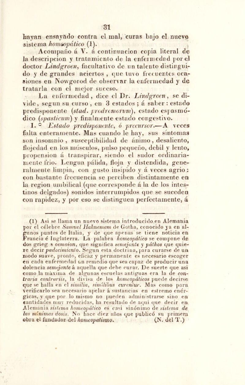 hayan ensayado contra el mal, curas bajo el nuevo sistema homoopático (1). Acompaño á V. á continuación copia literal de la descripción y tratamiento de la enfei niedad por el doctor Lindgroen^ facultativo de un talento distinguir do y de grandes aciertos , que tuvo fi e( uentes oca- siones en Nowgorod de observar la enfermedad y de tratarla con el mejor suceso. La enfermedad, dice el Dr. Limlgroen, se di- vide , según su curso , en 3 estados ; á saber : estado predisponente [stad. prodremorum')^ estado espasmd- dico [spasticuw) y finalmente estado congestivo. 1. ® Estado predisponaite, ó jnecursor.—A veces falta enteramente. Mas cuando le hay, sus síntomas son insomnio , susceptibilidad de ánimo, desaliento, fíojedad en los músculos, j)ulso pequeño, debil y lento, propensión á transpirar, siendo el sudor ordinaria- mente frió. Lengua j)álida, floja y distendida, gene- ralmente limpia, con gusto insípido y á veces agrio : con bastante frecuencia se perciben distintamente en la región umbilical (que corresponde á la de los intes- tinos delgados) sonidos interrumpidos que se suceden con rapidez, y por eso se distinguen perfectamente, á (1) Asi se llama un nuevo sistema introducido.en Alemania por el célebre Samuel Hahnemam de Gotha, conocido ya en al- gunos puntos de Italia, y de que apenas se tiene noticia eíi Francia é Inglaterra. La palabra homeopático se compone de dos grieg s oemoion, que significa semejante y páthos que quie- re decir padecimiento. Según esta doctrina, para curarse de un modo suave, pronto, eficaz y permanente es necesario escoger en cada enfermedad un remedio que sea capaz de producir una dolencia semejant^e k aquella que debe curar. De suerte que asi como la maxima de algunas escuelas antiguas era la de con- traria contruriis, la divisa de los homeopáticos puede decirse que se halla en el sirnilia, sinnlihus curenlur. Mas como para verificarlo sea necesario apelar á sustancias en estremo enér- gicas, y que por lo mismo no pueden administrarse sino en cantidades muy reducidas, ha resultado de aqui que decir en Aievoomoi sistema homeopático es casi sinónimo de ¿isíe???« de las m'mimas dosis. No hace diez anos que publicó su primera obra el fundador del homeopatismo* (N. del T.)