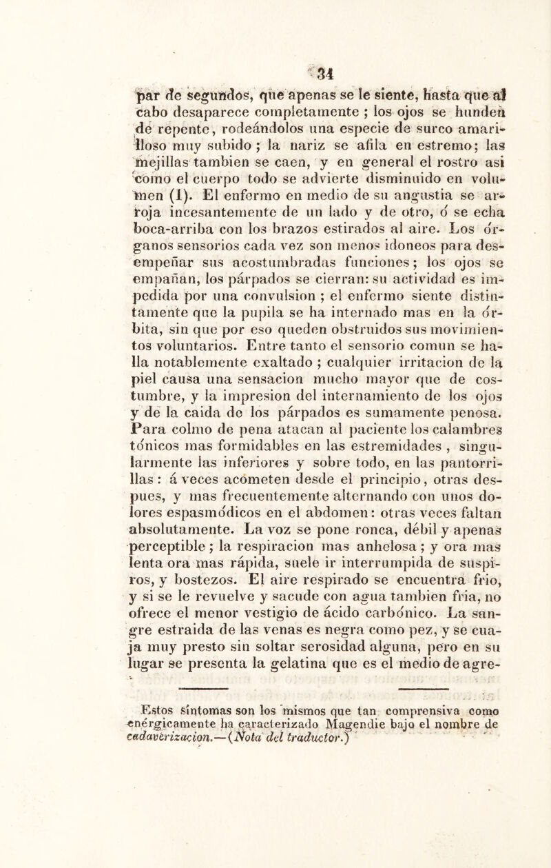 par ííe seguftdoö, qíie apenas se le siente, hasta que a:| cabo desaparece completamente ; los ojos se hunden de repente, rodeándolos una especie de surco amari- lloso muy subido; la nariz se afila en estremo; las mejillas también se caen, y en general el rostro asi 'como el cuerpo todo se advierte disminuido en volu- men (1). El enfermo en medio de su angustia se ar- roja incesantemente de un lado y de otro, d se echa boca-arriba con los brazos estirados al aire. Los ór- ganos sensorios cada vez son menos idóneos para des- empeñar sus acostumbradas funciones; los ojos se empañan, los párpados se cierran: su actividad es im- pedida por una convulsión ; el enfermo siente distin- tamente que la pupila se ha internado mas en la ór- bita, sin que por eso queden obstruidos sus movimien- tos voluntarios. Entre tanto el sensorio común se ha- lla notablemente exaltado ; cualquier irritación de la piel causa una sensación mucho mayor que de cos- tumbre, y la impresión del internamiento de los ojos y de la caida do los párpados es sumamente penosa. Para colmo de pena atacan al paciente los calambres to'nicos mas formidables en las estremidades , singu- larmente las inferiores y sobre todo, en las pantorri- llas : á veces acometen desde el principio, otras des- pués, y mas frecuentemente alternando con unos do- lores espasmo'dicos en el abdomen: otras veces faltan absolutamente. La voz se pone ronca, débil y apenan perceptible ; la respiración mas anhelosa ; y ora mas lenta ora mas rápida, suele ir interrumpida de suspi- ros, y bostezos. El aire respirado se encuentra frió, y si se le revuelve y sacude con agua también fria, no ofrece el menor vestigio de ácido carbonice. La san- gre estraida de las venas es negra como pez, y se cua- ja muy presto sin soltar serosidad alguna, pero en su lugar se presenta la gelatina que es el medio de agre- Estos síntomas son los mismos que tan comprensiva conw) ^^^^rgicamente fia caracterizado Magendie bajo el nombre de cadavtrizacion.—(Nota dd traductor.) '