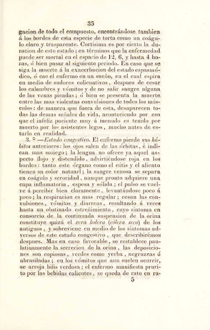 pacían (?e todo el compuesto, encontrándose también á los bordes de esta especie de torta como un coágu- lo claro y trasparente. Cortísima es por cierto la du- ración de este estado ; en términos que la enfermedad puede ser mortal en el espacio de 12, 6, y hasta 4 ho- ras, d bien pasar al siguiente período. En caso que se siga la muerte á la exacerbación del estado espasmd7 dico, d cae el enfermo en un sueño, en el cual espira en medio de sudores colicuativos, después de cesar los calambres y vdmitos y de no salir sangre alguna de las venas picadas ; d bien se presenta la muerte entre las mas violentas convulsiones de todos los mús- culos : de manera que fuera de esta, desaparecen to- das las demas señales de vida, aconteciendo por eso que el infeliz paciente muy á menudo es tenido por muerto por los asistentes legos, mucho antes de es- tarlo en realidad. 3. ® —Estado congestivo. El enfermo pierde sus ha- hitos anteriores: los ojos salen de las drbitas, é indi- can mas sosiego; la lengua no ofrece ya aquel as- pecto ílojo y distendido, advirtiéndose roja en los bordes : tanto este drgano como el cutis y el aliento tienen sn color natuarl; la sangre venosa se separa en coágulo y seroridad , aunque pronto adquiere una capa inñamatoria , espesa y solida ; el pulso se vuel- ve á percibir bien claramente , levantándose poco á poco ; la respiración es mas regular ; cesan las con- vulsiones , vdmitos y diarreas, resultando á veces hasta un obstinado estreñimiento , cuyo síntoma en consorcio de la continuada suspensión de la orina constituye quizá el xera kolera {cólera seco) de los antiguos , y sobreviene en medio de los síntomas ad- versos de este estado congestivo , que describirémos después. Mas en caso favorable, se restablece pau- latinamente la secreción de la orina , las deposicio- nes son copiosas , verdes como yerba , negruzcas 6 abrasiladas ; en los vdmitos que aun suelen ocurrir, se arroja bilis verdosa; el enfermo manifiesta pruri- to por las bebidas calientes, se queda de rato en ra- 5