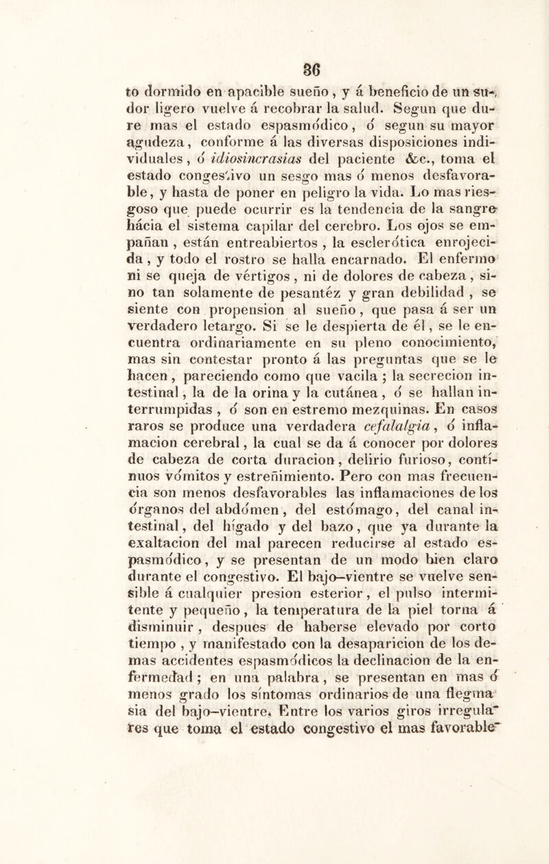 B6 to dormido en apacible sueño , y á beneficio de un su-, dor ligero vuelve á recobrar la salud. Según que du- re mas el estado espasmddico, d según su mayor agudeza, conforme á las diversas disposiciones indi- viduales , d idiosincrasias del paciente &c., toma el estado conges'ávo un sesgo mas d menos desfavora- ble, y hasta de poner en peligro la vida. Lo mas ries- goso que puede ocurrir es la tendencia de la sangre hácia el sistema capilar del cerebro. Los ojos se em- pañan , están entreabiertos , la esclerdtica enrojeci- da , y todo el rostro se halla encarnado. El enfermo ni se queja de vértigos, ni de dolores de cabeza, si- no tan solamente de pesantez y gran debilidad , se siente con propensión al sueño, que pasa á ser un verdadero letargo. Si se le despierta de él, se le en- cuentra ordinariamente en su pleno conocimiento, mas sin contestar pronto á las preguntas que se le hacen , pareciendo como que vacila ; la secreción in- testinal , la de la orina y la cutánea, d se hallan in- terrumpidas , d son en estremo mezquinas. En casos raros se produce una verdadera cefalalgia, d infla- mación cerebral, la cual se da á conocer por dolores de cabeza de corta duración, delirio furioso, conti- nuos vdmitos y estreñimiento. Pero con mas frecuen- cia son menos desfavorables las inflamaciones de los drganos del abddmen, del estdmago, del canal in^ testinal, del hígado y del bazo, que ya durante la exaltación del mal parecen reducirse al estado es- pasmddico, y se presentan de un modo bien claro durante el congestivo. El bajo—vientre se vuelve sen- sible á cualquier presión esterior, el pulso intermi- tente y pequeño, la temperatura de la piel torna á disminuir , después de haberse elevado por corto tiempo , y manifestado con la desaparición de los de- mas accidentes espasmddicos la declinación de la en- fermedad ; en una palabra, se presentan en mas d menos grado los síntomas ordinarios de una ílegma sia del bajo—vientre,^ Entre los varios giros irregula“ res que toma el estado congestivo el mas favorable“^