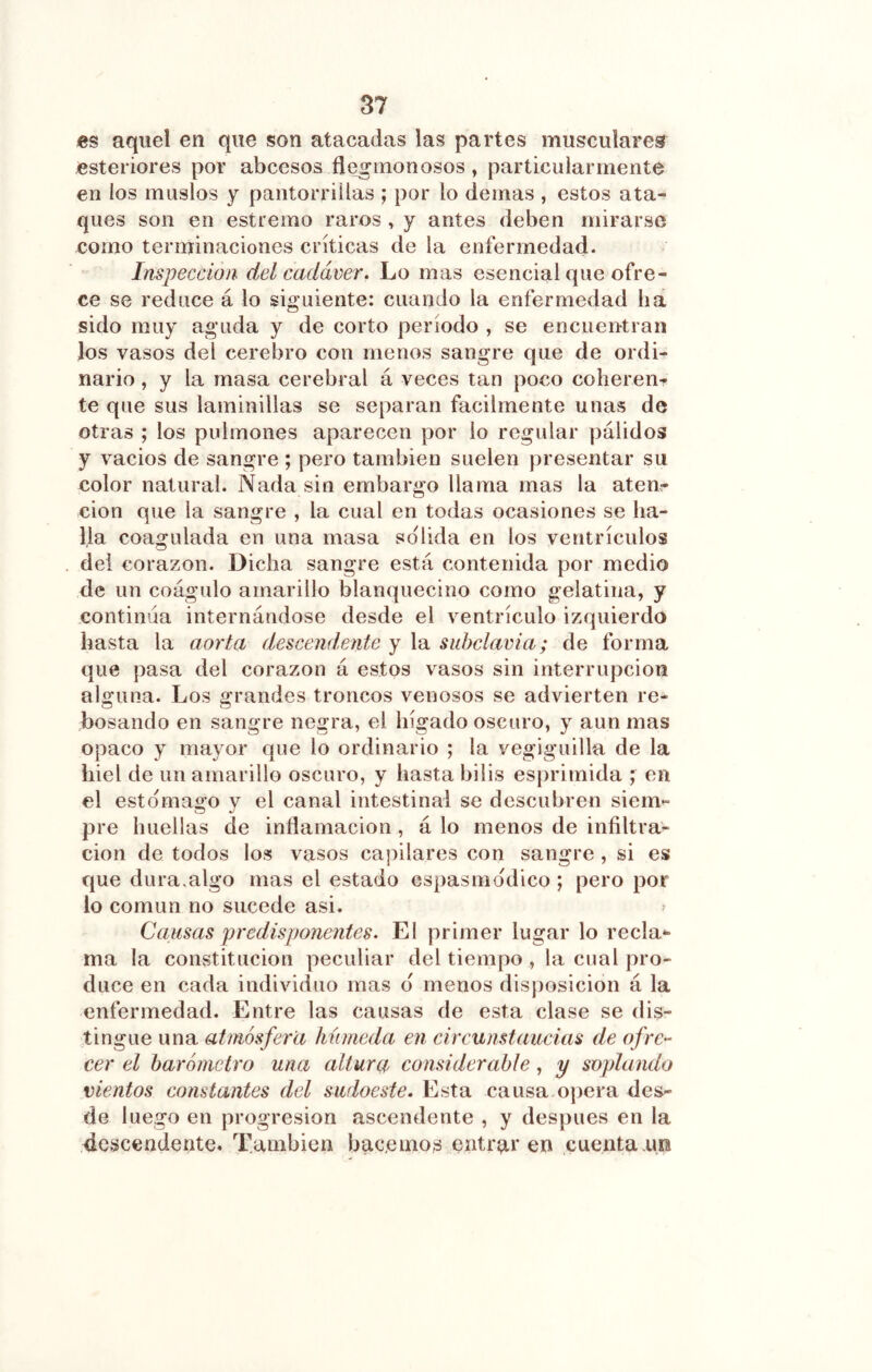 es aquel en que son atacadas las partes musculares esteriores por abcesos fle^monosos , particularmente en los muslos y pantorrillas ; por lo demás , estos ata- ques son en estremo raros , y antes deben mirarse como terminaciones críticas de la enfermedad. Inspección del cadáver. Lo mas esencial que ofre- ce se reduce á lo siguiente: cuando la enfermedad ha sido muy aguda y de corto período , se encuentran los vasos del cerebro con menos sangre que de ordi- nario , y la masa cerebral á veces tan poco coherenr te que sus laminillas se separan fácilmente unas de otras ; los pulmones aparecen por lo regular pálidos y vacios de sangre ; pero también suelen presentar su color natural. Nada sin embargo llama mas la aten- ción que la sangre , la cual en todas ocasiones se ha- lla coagulada en una masa solida en los ventrículos del corazón. Dicha sangre está contenida por medio de un coágulo amarillo blanquecino como gelatina, y continua internándose desde el ventrículo izquierdo hasta la aorta descendente y la subclavia; de forma que pasa del corazón á estos vasos sin interrupción alguna. Los grandes troncos venosos se advierten re- bosando en sangre negra, el hígado oscuro, y aun mas opaco y mayor que lo ordinario ; la vegiguilla de la hiel de un amarillo oscuro, y hasta bilis esprimida ; en el estomago y el canal intestinal se descubren siem- pre huellas de inflamación, á lo menos de infiltra- ción de todos los vasos capilares con sangre , si es que dura.algo mas el estado espasmddico ; pero por lo común no sucede asi. ^ Causas predisponentes. El primer lugar lo recla- ma la constitución peculiar del tiempo , la cual pro- duce en cada individuo mas d menos disposición á la enfermedad. Entre las causas de esta clase se dis- tingue una atmósfera húmeda en circunstaucias de ofre- cer el barómetro una altura considerable, y soplando vientos constantes del sudoeste. Esta causa o])era des- de luego en progresión ascendente , y después en la descendente. También bac.enios entraren cuentatm