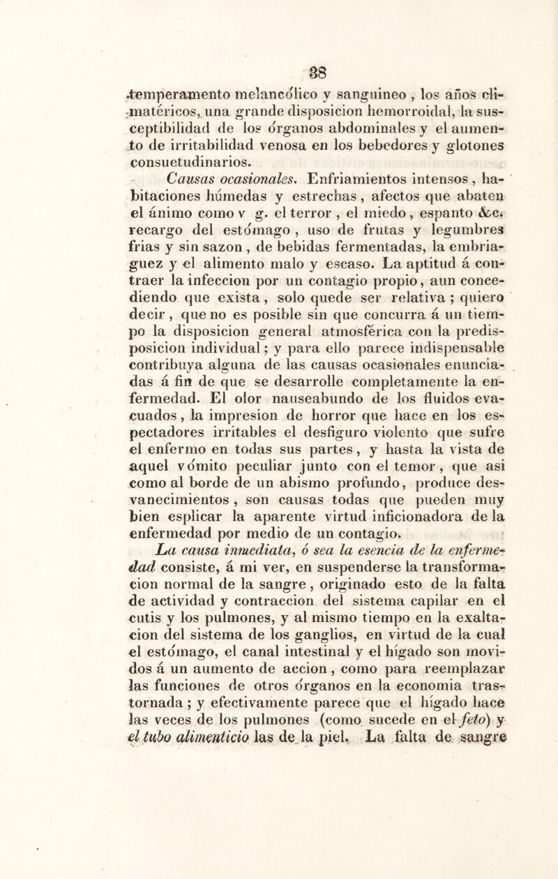 .temperaißento melancólico y sangiiineo , los años di- :m[atéricos, una grande disposición hemorroidal, la sus- ceptibilidad de los Organos abdominales y el aumen- _to de irritabilidad venosa en los bebedores y glotones consuetudinarios. Causas ocasionales* Enfriamientos intensos , ha- bitaciones húmedas y estrechas, afectos que abaten el ánimo como v g. el terror , el miedo, espanto &Ci recargo del estomago , uso de frutas y legumbres frias y sin sazón , de bebidas fermentadas, la embria- guez y el alimento malo y escaso. La aptitud á con- traer la infección por un contagio propio, aun conce- diendo que exista, solo quede ser relativa ; quiero decir, que no es posible sin que concurra á un tiem- po la disposición general atmosférica con la predis- posición individual; y para ello parece indispensable contribuya alguna de las causas ocasionales enuncia- das á fin de que se desarrolle completamente la en- fermedad. El olor nauseabundo de los fluidos eva- cuados , la impresión de horror que hace en los es- pectadores irritables el desfiguro violento que sufre el enfermo en todas sus partes, y hasta la vista de aquel vomito peculiar junto con el temor , que asi como al borde de un abismo profundo, produce des- vanecimientos , son causas todas que pueden muy bien esplicar la aparente virtud inficionadora de la enfermedad por medio de un contagio. La causa inmediata, 6 sea la eseneia de la enferme^ dad consiste, á mi ver, en suspenderse la transforma- ción normal de la sangre, originado esto de la falta de actividad y contracción del sistema capilar en el cutis y los pulmones, y al mismo tiempo en la exalta- ción del sistema de los ganglios, en virtud de la cual el esto'mago, el canal intestinal y el hígado son movi- dos á un aumento de acción, como para reemplazar las funciones de otros órganos en la economía tras- tornada; y efectivamente parece que el hígado hace las veces de los pulmones (como sucede en e\ feto) y el lluho alimmticio l^^ deja piel. La falta de, sangre