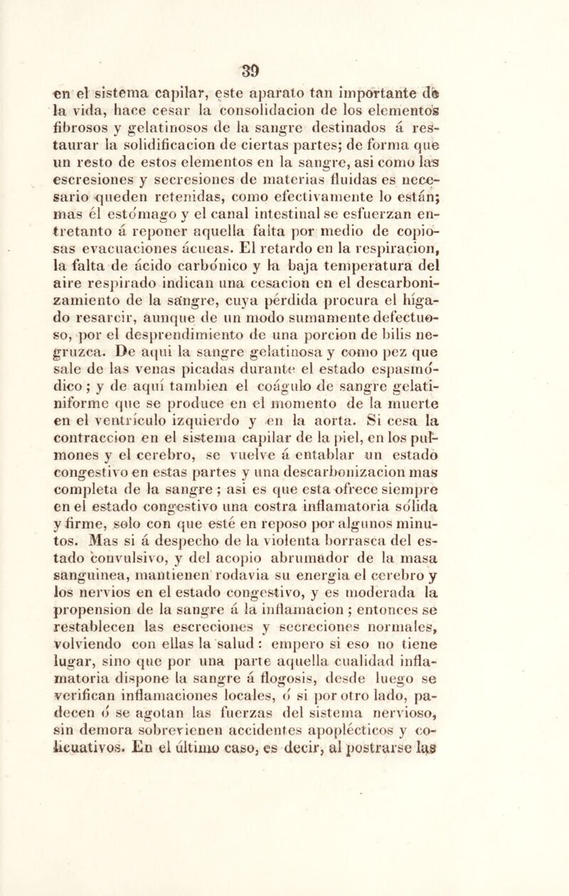 SD en el sistema capilar, este aparato tan impórtaiite de la vida, hace cesar la consolidación de los elementos fibrosos y gelatinosos de la sangre destinados á res- taurar la solidificación de ciertas partes; de forma que un resto de estos elementos en la sangre, asi como las escresiones y secresiones de materias fluidas es nece- sario queden retenidas, como efectivamente lo están; mas él estomago y el canal intestinal se esfuerzan en- tretanto á reponer aquella falta por medio de copio- sas evacuaciones ácueas. El retardo en la respiración, la falta de ácido carbónico y la baja temperatura del aire respirado indican una cesación en el descarboni- zamiento de la sangre, cuya pérdida procura el híga- do resarcir, aunque de un modo sumamente defectuo- so, por el desprendimiento de una porción de bilis ne- gruzca. De aqui la sangre gelatinosa y como pez que sale de las venas picadas durante el estado espasmd- dico; y de aquí también el coágulo de sangre gelati- niforme que se produce en el momento de la muerte en el ventrículo izquierdo y en la aorta. Si cesa la contracción en el sistema capilar de la }>iel, en los pul- mones y el cerebro, se vuelve á entablar un estado congestivo en estas partes y una descarbonizacion mas completa de la sangre ; asi es que esta ofrece siempre en el estado congestivo una costra inflamatoria solida y firme, solo con que esté en reposo por algunos minu- tos. Mas si á despecho de la violenta borrasca del es- tado convulsivo, y del acopio abrumador de la masa sanguínea, mantienen rodavia su energía el cerebro y ¡os nervios en el estado congestivo, y es moderada la propensión de la sangre á la inflamación ; entonces se restablecen las escreciones y secreciones normales, volviendo con ellas la salud: empero si eso no tiene lugar, sino que por una parte aquella cualidad infla- matoria dispone la sangre á flogosis, desde luego se verifican inflamaciones locales, d si ])or otro lado, pa- decen d se agotan las fuerzas del sistema nervioso, sin demora sobrevienen accidentes apoplécticos y co- iicuativos. En el ultimo caso, es decir, al postrarse las