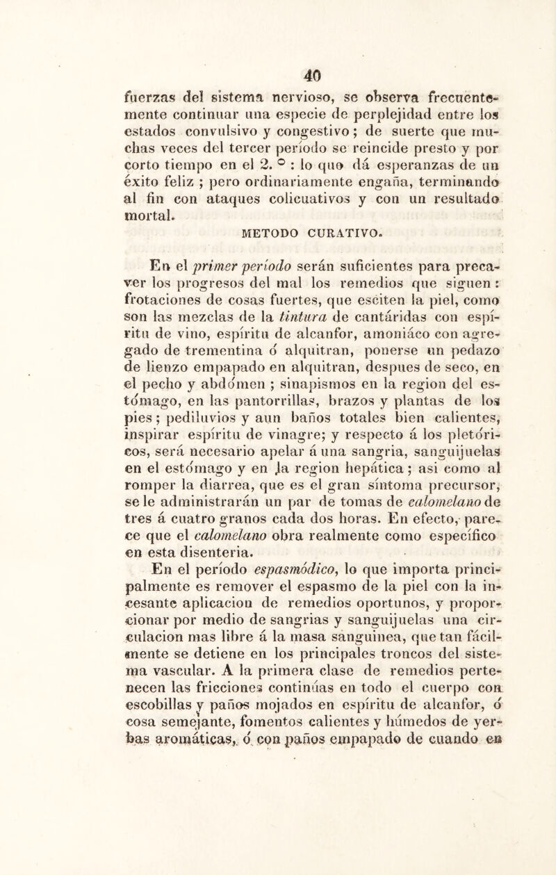 fuerzas del sistema nervioso, se observa frecuente- mente continuar una especie de perplejidad entre los estados convulsivo y congestivo; de suerte que mu- chas veces del tercer período se reincide presto y por corto tiempo en el 2. : lo quo dá esperanzas de un éxito feliz ; pero ordinariamente engaña, terminando al fin con ataques colicuativos y con un resultado mortal. METODO CURATIVO. En primer período serán suficientes para preca- ver los progresos del mal los remedios que siguen : frotaciones de cosas fuertes, que esciten la piel, como son las mezclas de la tintura de cantáridas con espí- ritu de vino, espíritu de alcanfor, amoniáco con agre^ gado de trementina d alquitrán, ponerse un pedazo de lienzo empapado en alquitrán, después de seco, en el pecho y abdomen ; sinapismos en la región del es- tomago, en las pantorrillas, brazos y plantas de los pies; pediluvios y aun baños totales bien calientes, inspirar espíritu de vinagre; y respecto á los pictóri- cos, será necesario apelar á una sangria, sanguijuelas en el estomago y en ja región hepática; asi como al romper la diarrea, que es el gran síntoma precursor, se le administrarán un par de tomas de calomelano áe tres á cuatro granos cada dos horas. En efecto, pare- ce que el calomelano obra realmente como específico en esta disenteria. En el período espasmódico, lo que importa princi- palmente es remover el espasmo de la piel con la in- cesante aplicación de remedios oportunos, y propor- cionar por medio de sangrías y sanguijuelas una cir- culación mas libre á la masa sanguínea, que tan fácil- mente se detiene en los principales troncos del siste- ma vascular. A la primera clase de remedios perte- necen las fricciones continuas en todo el cuerpo con escobillas y paños mojados en espíritu de alcanfor, d cosa semejante, fomentos calientes y húmedos de yer- bas aromáticas,, o., con paños empapado de cuando m