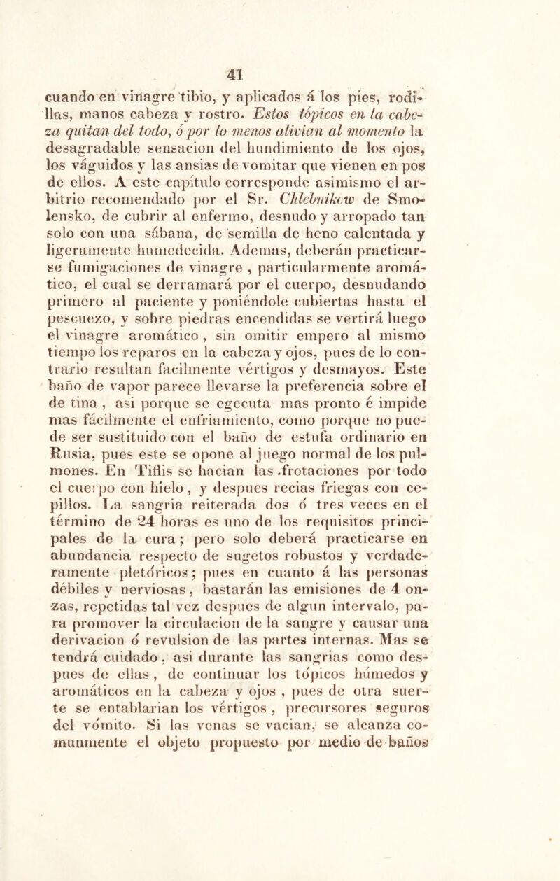 cuando en vinagre tibio, y aplicados á los pies, rodí* lias, manos cabeza y rostro. Estos tópicos en la cabe^ za quitan del todo^ ó por lo menos alivian al momento la desagradable sensación del hundimiento de los ojos, los váguidos y las ansias de vomitar que vienen en pos de ellos. A este capítulo corresponde asimismo el ar- bitrio recomendado por el Sr. Chlehnikcio de Smo- lensko, de cubrir al enfermo, desnudo y arropado tan solo con una sábana, de semilla de heno calentada y ligeramente humedecida. Ademas, deberán practicar- se fumigaciones de vinagre , particularmente aromá- tico, el cual se derramará por el cuerpo, desnudando primero al paciente y poniéndole cubiertas hasta el pescuezo, y sobre piedras encendidas se vertirá luego el vinagre aromático , sin omitir empero al mismo tiempo los reparos en la cabeza y ojos, pues de lo con- trario resultan fácilmente vértigos y desmayos. Este baño de vapor parece llevarse la preferencia sobre el de tina , asi porque se egecuta mas pronto é impide mas fácilmente el enfriamiento, como porque no pue- de ser sustituido con el baño de estufa ordinario en Rusia, pues este se opone al juego normal de los pul- mones. En Tiflis se hacian las .frotaciones por todo el cuerpo con hielo, y después recias friegas con ce- pillos. La sangria reiterada dos d tres veces en el término de 24 horas es uno de los requisitos princi- pales de la cura ; pero solo deberá practicarse en abundancia respecto de sugetos robustos y verdade- ramente pletdricos ; pues en cuanto á las personas débiles y nerviosas , bastarán las emisiones de 4 on- zas, repetidas tal vez después de algún intervalo, pa- ra promover la circulación de la sangre y causar una derivación d revulsión de las partes internas. Mas se tendrá cuidado, asi durante las sangrias como des- pués de ellas , de continuar los tdpicos liiírnedos y aromáticos en la cabeza y ojos , pues de otra suer- te se entablarían los vértigos , precursores seguros del vdmito. Si las venas se vacian, se alcanza co- munmente el objeto propuesto por medio de baños