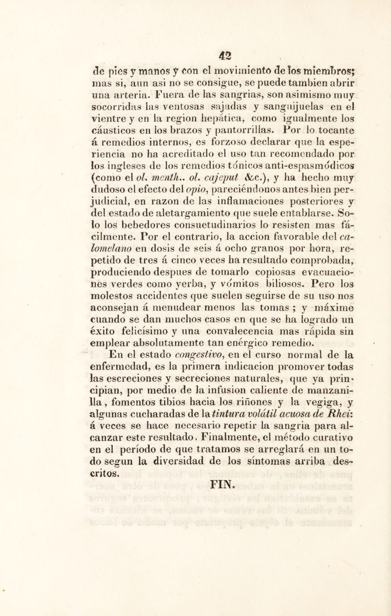 de píes y manos y eon el movimiento de los miembros; mas si, aun asi no se consigue, se puede también abrir una arteria. Fuera de las sangrías, son asimismo muy socorridas las ventosas sajadas y sanguijuelas en el vientre y en la región hepática, como igualmente ios cáusticos en los brazos y pantorrillas. Por lo tocante á remedios internos, es forzoso declarar que la espe- riencia no ha acreditado el uso tan recomendado por los ingleses de los remedios tánicos anti-espasmodicos (como el oL menth.. ol. cajeput &c.), y ha hecho muy dudoso el efecto del op/n, pareciéndonos antes bien per- judicial, en razón de las inflamaciones posteriores y del estado de aletargamiento que suele entablarse. So- lo los bebedores consuetudinarios lo resisten mas fá- cilmente. Por el contrario, la acción favorable del ca- lomelano en dosis de seis á ocho granos por hora, re- petido de tres á cinco veces ha resultado comprobada, produciendo después de tomarlo copiosas evacuacio- nes verdes como yerba, y vomites biliosos. Pero los molestos accidentes que suelen seguirse de su uso nos aconsejan á menudear menos las tomas ; y máxime cuando se dan muchos casos en que so ha logrado un éxito felicísimo y una convalecencia mas rápida sin emplear absolutamente tan enérgico remedio. En el estado congestivo, en el curso normal de la enfermedad, es la primera indicación promover todas las escreciones y secreciones naturales, que ya prin- cipian, por medio de la infusión caliente de manzani- lla , fomentos tibios hacia los riñones y la vegiga, y algunas cucharadas de X^tintura volátil acuosa de Rhei: á veces se hace necesario repetir la sangria para al- canzar este resultado. Finalmente, el método curativo en el período de que tratamos se arreglará en un to- do según la diversidad de los síntomas arriba des- critos. FIN.