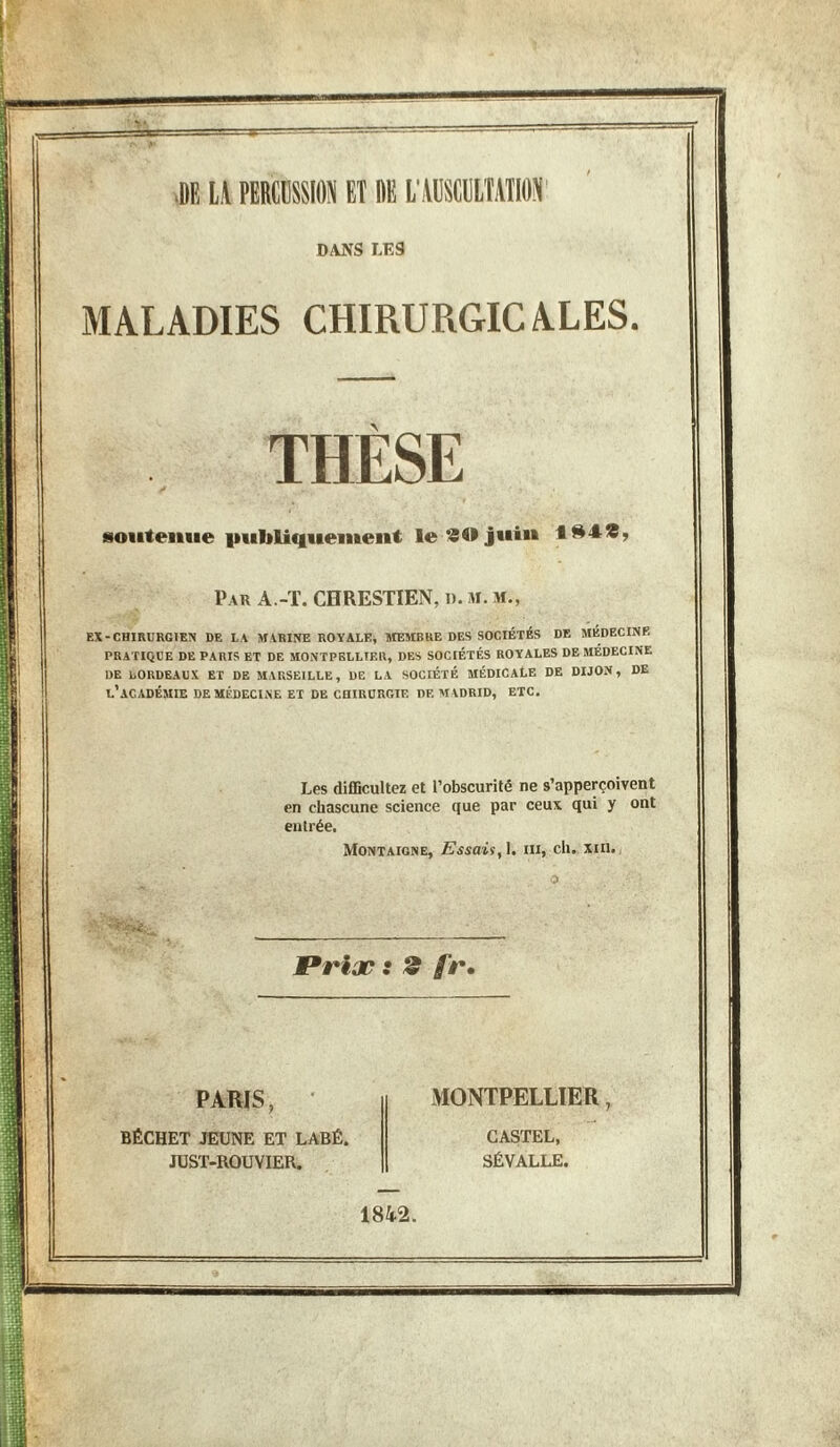 DANS LES MALADIES CHIRURGICALES, THÈSE soutenue publiquement le 80 juin 184S, Par A.-T. CHRESTIEN, ». M. m., EX-CHIRURGIEN DE LA MARINE ROYALE, MEMBRE DES SOCIÉTÉS DE MEDECINE PRATIQUE DE PARIS ET DE MONTPELLIER, DES SOCIÉTÉS ROYALES DE MEDECINE DE BORDEAUX ET DE MARSEILLE, DE LA SOCIÉTÉ MÉDICALE DE DIJON, DE L’ACADÉMIE DE MÉDECINE ET DE CHIRURGIE DE MADRID, ETC, Les difficultez et l’obscurité ne s’apperçoivent en chascune science que par ceux qui y ont entrée. Montaigne, Essais, I. ni, ch. xm. t*riæ : 2 fr• PARIS, BÉCHET JEUNE ET LABÉ. JUST-ROUVIER. MONTPELLIER, CASTEL, SÉVALLE. 1842.