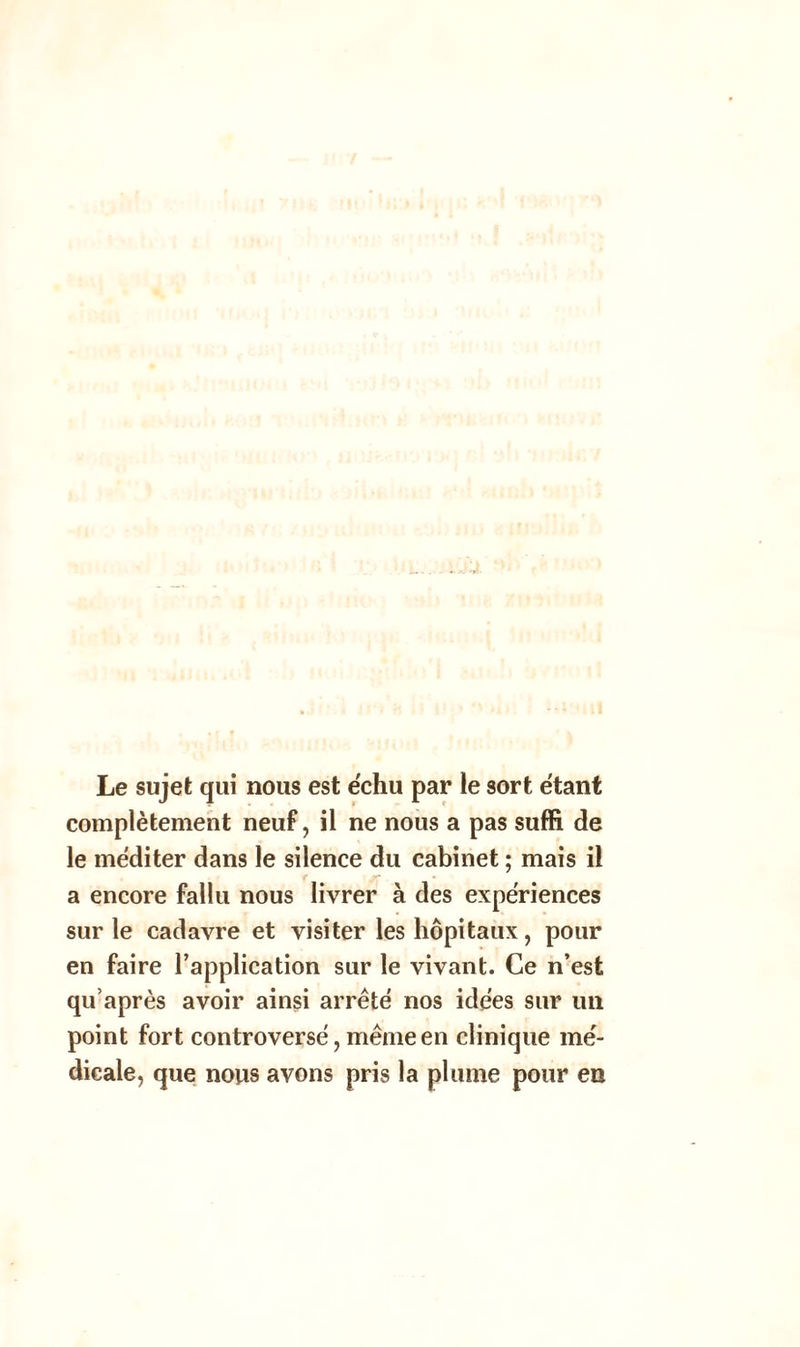 Le sujet qui nous est échu par le sort étant complètement neuf, il ne nous a pas suffi de le méditer dans le silence du cabinet ; mais il a encore fallu nous livrer à des expériences sur le cadavre et visiter les hôpitaux, pour en faire l’application sur le vivant. Ce n’est qu’après avoir ainsi arrêté nos idées sur un point fort controversé, même en clinique mé- dicale, que nous avons pris la plume pour en