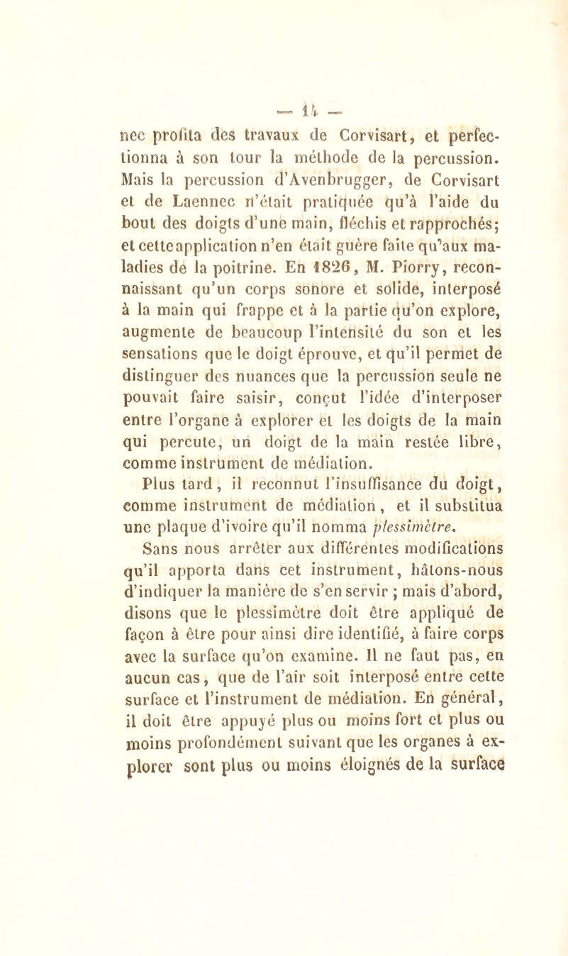 — IV - nec profita des travaux de Corvisart, et perfec- tionna à son tour la méthode de la percussion. Mais la percussion d’Avenbrugger, de Corvisart et de Laennec n’était pratiquée qu’à l’aide du bout des doigts d’une main, fléchis et rapprochés; et cetteapplication n’en était guère faite qu’aux ma- ladies de la poitrine. En 1826, M. Piorry, recon- naissant qu’un corps sonore et solide, interposé à la main qui frappe et à la partie qu’on explore, augmente de beaucoup l’intensité du son et les sensations que le doigt éprouve, et qu’il permet de distinguer des nuances que la percussion seule ne pouvait faire saisir, conçut l’idée d’interposer entre l’organe à explorer et les doigts de la main qui percute, un doigt de la main restée libre, comme instrument de médiation. Plus tard, il reconnut l’insuffisance du doigt, comme instrument de médiation, et il substitua une plaque d’ivoire qu’il nomma plessîmclre. Sans nous arrêter aux différentes modifications qu’il apporta dans cet instrument, hâtons-nous d’indiquer la manière de s’en servir ; mais d’abord, disons que le plessimètre doit être appliqué de façon à être pour ainsi dire identifié, à faire corps avec la surface qu’on examine. Il ne faut pas, en aucun cas, que de l’air soit interposé entre cette surface et l’instrument de médiation. En général, il doit être appuyé plus ou moins fort et plus ou moins profondément suivant que les organes à ex- plorer sont plus ou moins éloignés de la surface