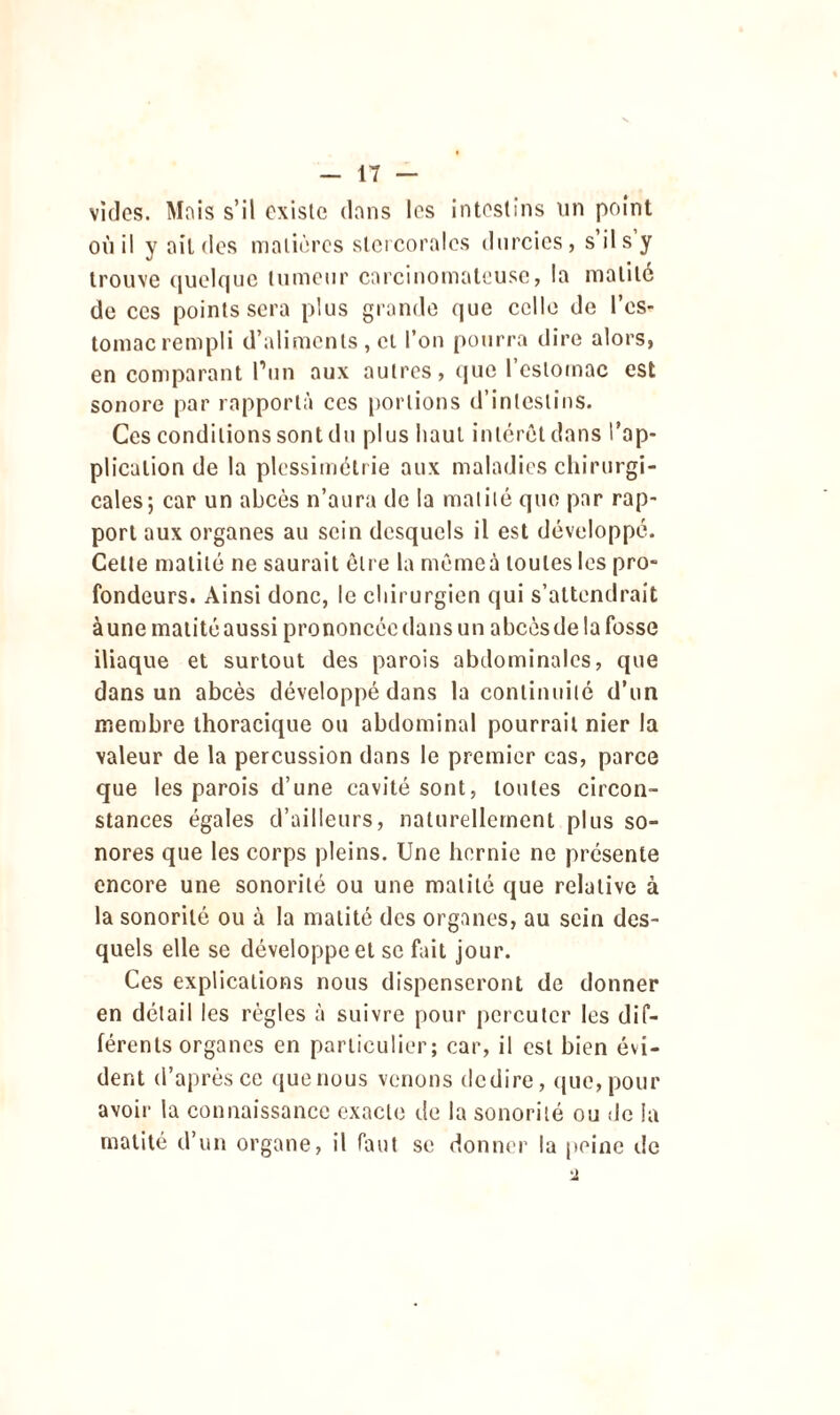 vides. Mois s’il existe dons les intestins un point où il y ait des matières slercoralcs durcies, s il s y trouve quelque tumeur carcinomateuse, la matité de ces points sera plus grande que celle de l’es- tomac rempli d’aliments , et l’on pourra dire alors, en comparant l’un aux autres, que I estomac est sonore par rapporta ces portions d’intestins. Ces conditions sont du plus haut intérêt dans l’ap- plication de la plessimétrie aux maladies chirurgi- cales; car un abcès n’aura de la matité que par rap- port aux organes au sein desquels il est développé. Celte matité ne saurait être la memeà toutes les pro- fondeurs. Ainsi donc, le chirurgien qui s’attendrait à une matité aussi prononcée dans un abcès de la fosse iliaque et surtout des parois abdominales, que dans un abcès développé dans la continuité d’un membre thoracique ou abdominal pourrait nier la valeur de la percussion dans le premier cas, parce que les parois d’une cavité sont, toutes circon- stances égales d’ailleurs, naturellement plus so- nores que les corps pleins. Une hernie ne présente encore une sonorité ou une matité que relative à la sonorité ou à la matité des organes, au sein des- quels elle se développe et se fait jour. Ces explications nous dispenseront de donner en détail les règles à suivre pour percuter les dif- férents organes en particulier; car, il est bien évi- dent d’après ce que nous venons dedire, que, pour avoir la connaissance exacte de la sonorité ou de la matité d’un organe, il faut se donner la peine de 2