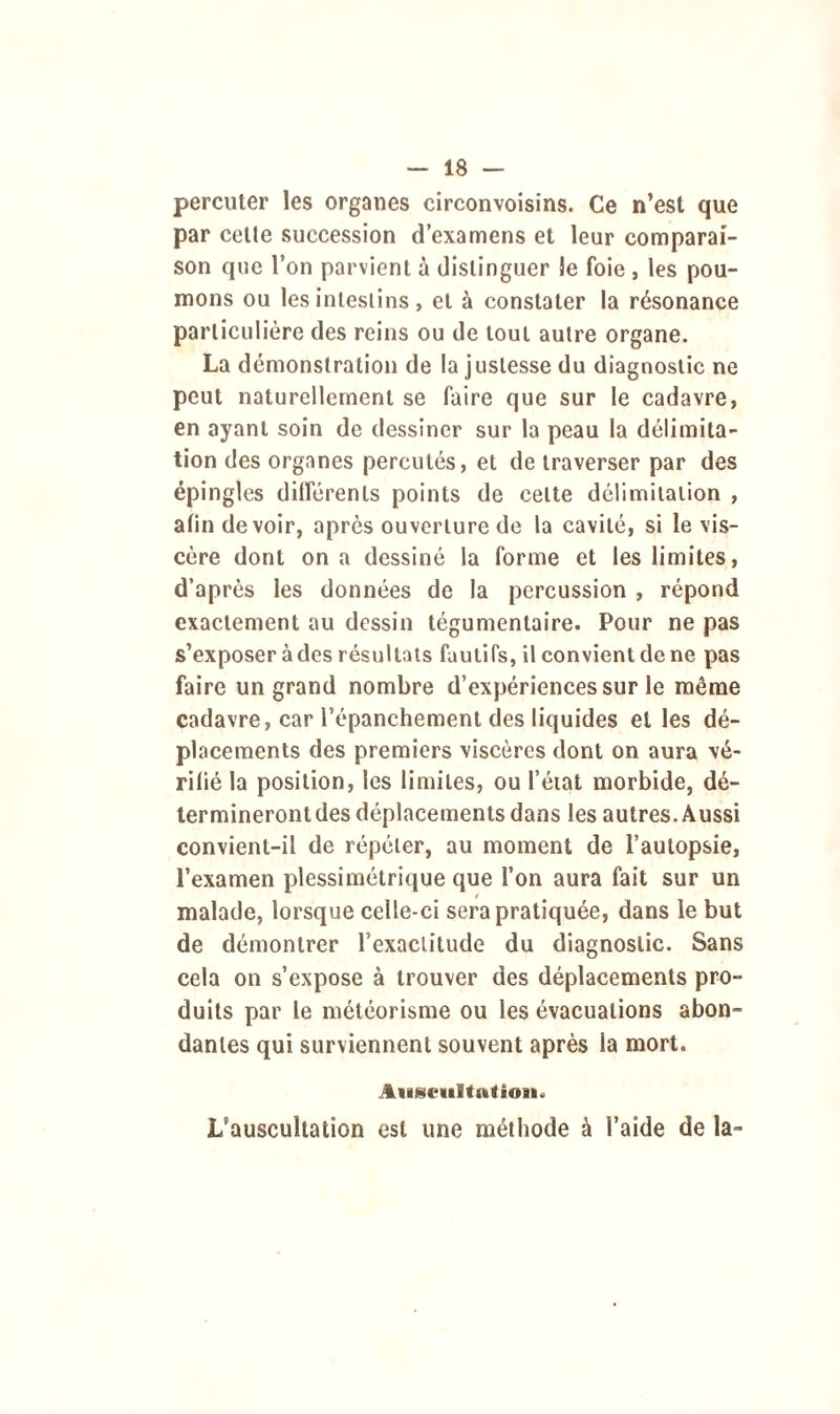 percuter les organes circonvoisins. Ce n’est que par cette succession d’examens et leur comparai- son que l’on parvient à distinguer le foie , les pou- mons ou les intestins, et à constater la résonance particulière des reins ou de tout autre organe. La démonstration de la justesse du diagnostic ne peut naturellement se faire que sur le cadavre, en ayant soin de dessiner sur la peau la délimita- tion des organes percutés, et de traverser par des épingles différents points de celte délimitation , afin devoir, après ouverture de la cavité, si le vis- cère dont on a dessiné la forme et les limites, d’après les données de la percussion , répond exactement au dessin tégumentaire. Pour ne pas s’exposer à des résultats fautifs, il convient de ne pas faire un grand nombre d’expériences sur le même cadavre, car l'épanchement des liquides et les dé- placements des premiers viscères dont on aura vé- rifié la position, les limites, ou l'état morbide, dé- termineront des déplacements dans les autres. Aussi convient-il de répéter, au moment de l’autopsie, l’examen plessimétrique que l’on aura fait sur un / malade, lorsque celle-ci sera pratiquée, dans le but de démontrer l'exactitude du diagnostic. Sans cela on s’expose à trouver des déplacements pro- duits par le météorisme ou les évacuations abon- danles qui surviennent souvent après la mort. Auscultation. L'auscultation est une méthode à l’aide de la-