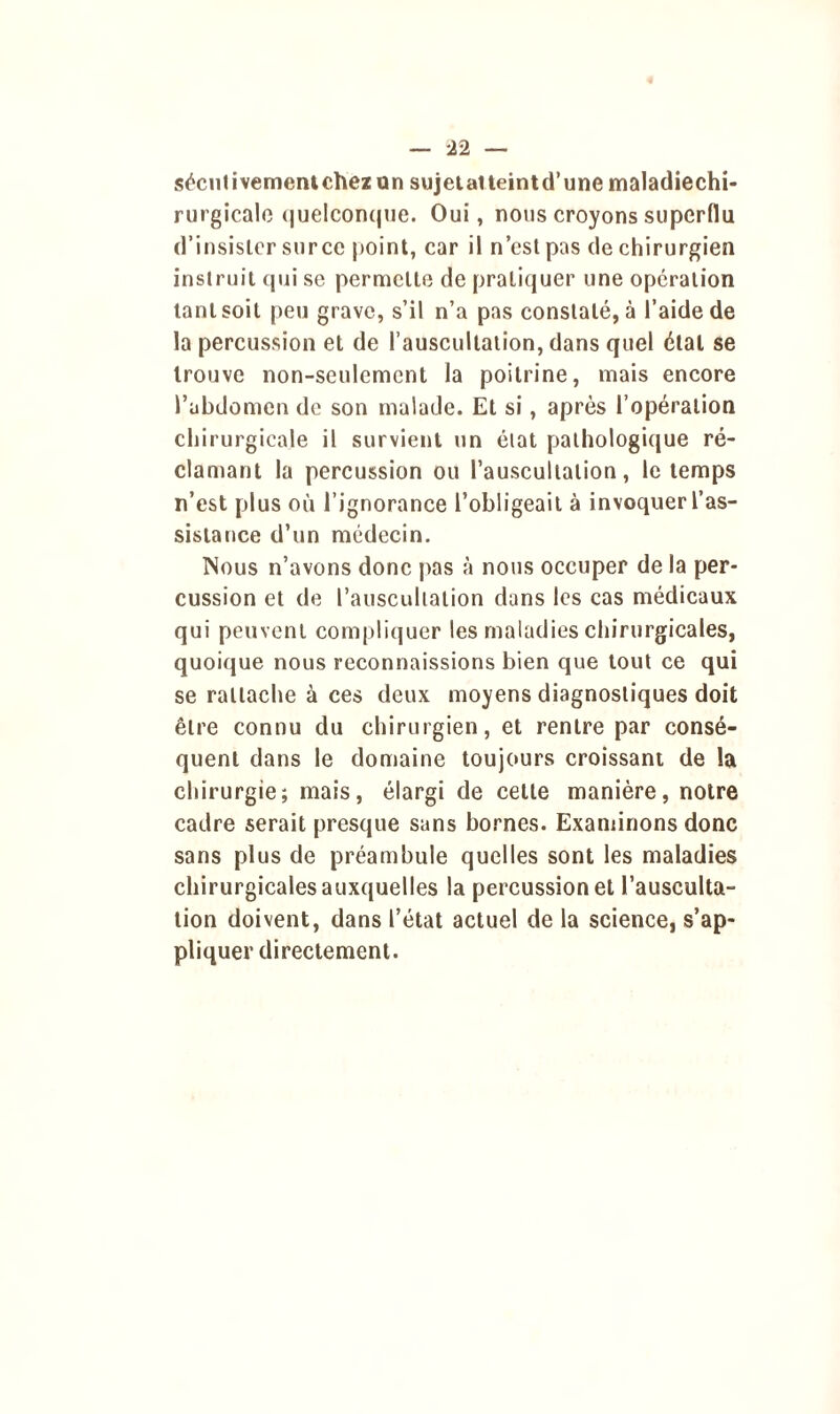 sécutivementchezun sujetatteintd’une maladiechi- rurgicale quelconque. Oui, nous croyons superflu d’insislcr sur ce point, car il n’cst pas de chirurgien instruit qui se permette de pratiquer une opération tant soit peu grave, s’il n’a pas constaté, à l’aide de la percussion et de l’auscultation, dans quel étal se trouve non-seulement la poitrine, mais encore l’abdomen de son malade. Et si, après l’opération chirurgicale il survient un état pathologique ré- clamant la percussion ou l’auscultation, le temps n’est plus où l’ignorance l’obligeait à invoquer l’as- sistance d’un médecin. Nous n’avons donc pas à nous occuper de la per- cussion et de l’auscultation dans les cas médicaux qui peuvent compliquer les maladies chirurgicales, quoique nous reconnaissions bien que tout ce qui se rattache à ces deux moyens diagnostiques doit être connu du chirurgien, et rentre par consé- quent dans le domaine toujours croissant de la chirurgie; mais, élargi de cette manière, notre cadre serait presque sans bornes. Examinons donc sans plus de préambule quelles sont les maladies chirurgicales auxquelles la percussion et l’ausculta- tion doivent, dans l’état actuel de la science, s’ap- pliquer directement.