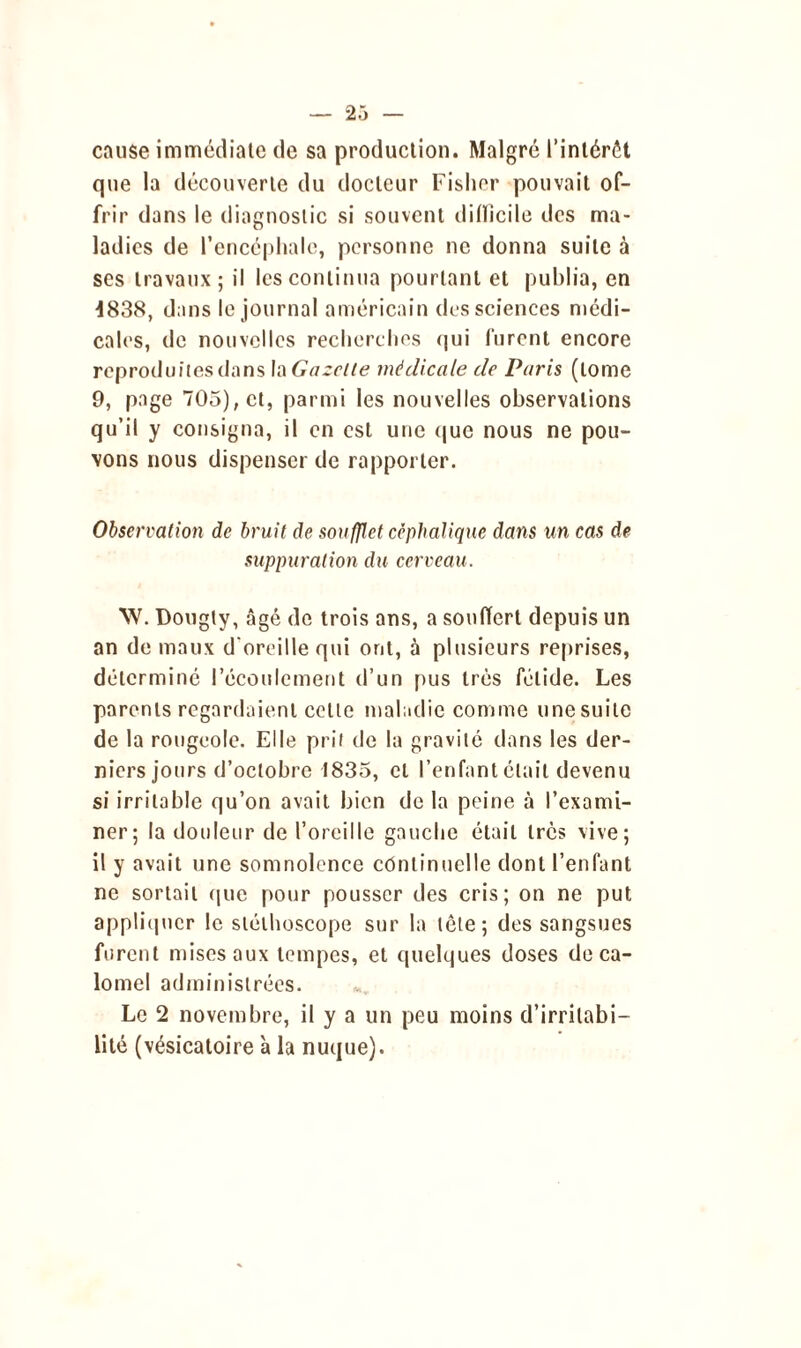 cause immédiate de sa production. Malgré l’intérôt que la découverte du docteur Fisher pouvait of- frir dans le diagnostic si souvent ditïicile des ma- ladies de l’encéphale, personne ne donna suite à ses travaux; il les continua pourtant et publia, en 4838, d;ms le journal américain des sciences médi- cales, de nouvelles recherches qui furent encore reproduites dans la Gazelle médicale de Paris (tome 9, page 705), et, parmi les nouvelles observations qu’il y consigna, il en est une que nous ne pou- vons nous dispenser de rapporter. Observation de bruit de soufflet céphalique dans un cas de suppuration du cerveau. W. Dougty, âgé de trois ans, a souffert depuis un an de maux d'oreille qui ont, à plusieurs reprises, déterminé l’écoulement d’un pus très fétide. Les parents regardaient celle maladie comme une suite de la rougeole. Elle prit de la gravité dans les der- niers jours d’octobre 1835, et l’enfant était devenu si irritable qu’on avait bien de la peine à l’exami- ner; la douleur de l’oreille gauche était très vive; il y avait une somnolence continuelle dont l’enfant ne sortait que pour pousser des cris; on ne put appliquer le stéthoscope sur la tôle; des sangsues furent mises aux tempes, et quelques doses de ca- lomel administrées. Le 2 novembre, il y a un peu moins d’irritabi- lité (vésicatoire 'a la nuque).