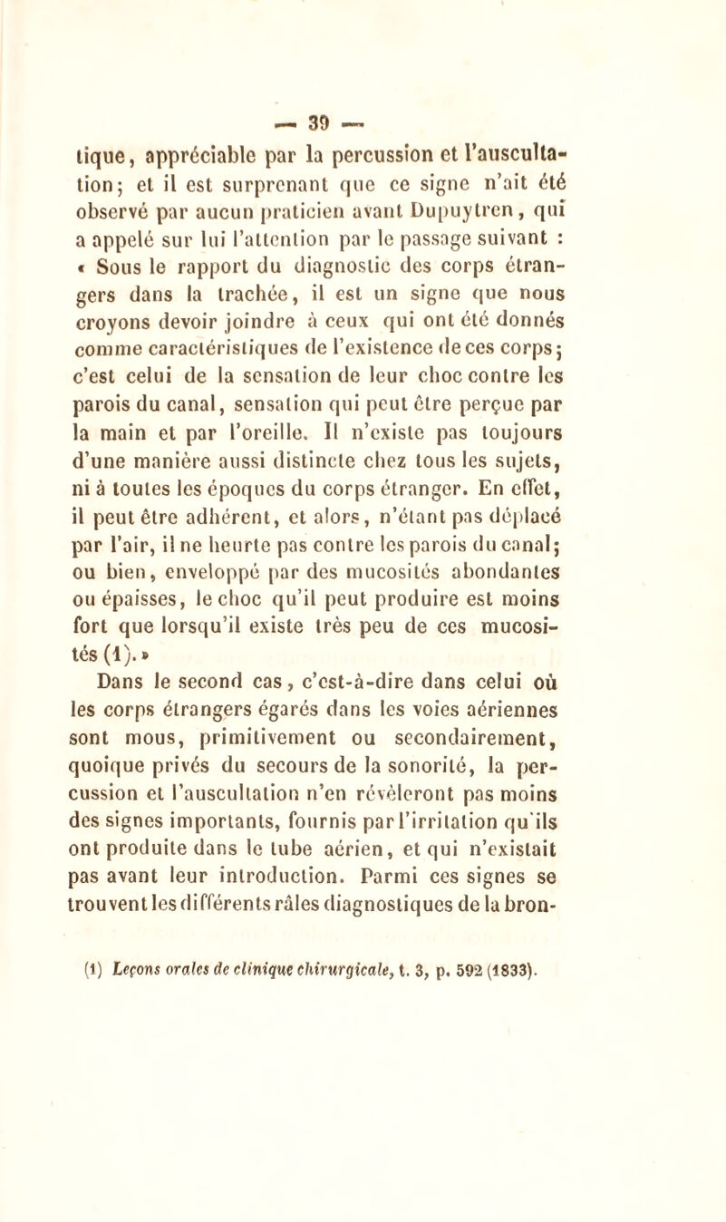 lique, appréciable par la percussion et l’ausculta- tion; et il est surprenant que ce signe n’ait été observé par aucun praticien avant Dupuytren, qui a appelé sur lui l’attention par le passage suivant : « Sous le rapport du diagnostic des corps étran- gers dans la trachée, il est un signe que nous croyons devoir joindre à ceux qui ont été donnés connue caractéristiques de l’existence de ces corps; c’est celui de la sensation de leur choc contre les parois du canal, sensation qui peut être perçue par la main et par l’oreille. Il n’existe pas toujours d’une manière aussi distincte chez tous les sujets, ni à toutes les époques du corps étranger. En effet, il peut être adhérent, et alors, n’étant pas déplacé par l’air, il ne heurte pas contre les parois du canal; ou bien, enveloppé par des mucosités abondantes ou épaisses, le choc qu’il peut produire est moins fort que lorsqu’il existe très peu de ces mucosi- tés (1).» Dans le second cas, c’cst-à-dire dans celui où les corps étrangers égarés dans les voies aériennes sont mous, primitivement ou secondairement, quoique privés du secours de la sonorité, la per- cussion et l’auscultation n’en révéleront pas moins des signes importants, fournis par l’irritation qu'ils ont produite dans le tube aérien, et qui n’existait pas avant leur introduction. Parmi ces signes se trou vent les différents râles diagnostiques de la bron- (1) Leçons orales de clinique chirurgicale, t. 3, p. 592 (1833).