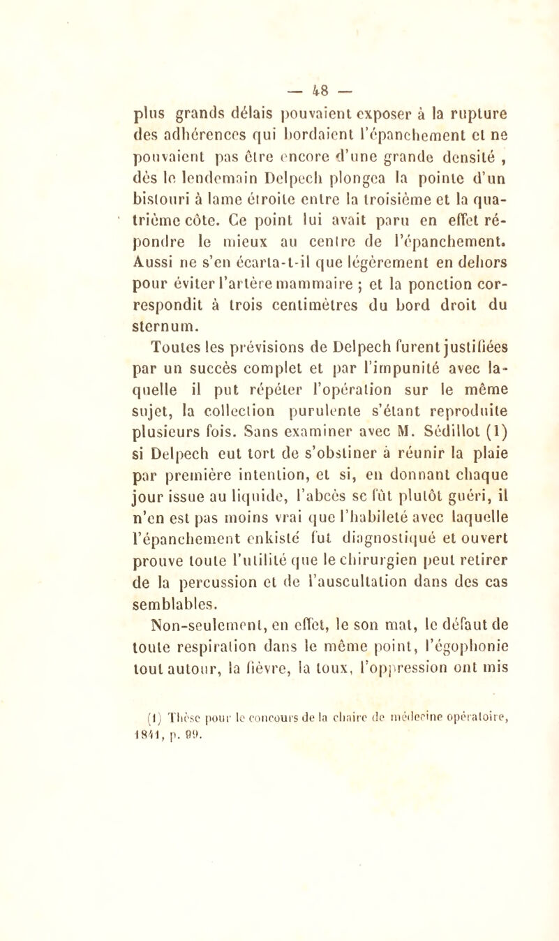 plus grands délais pouvaient exposer à la rupture des adhérences qui bordaient l’épanchement et ne pouvaient pas être encore d’une grande densité , dés le lendemain Delpech plongea la pointe d’un bistouri à lame étroite entre la troisième et la qua- trième côte. Ce point lui avait paru en effet ré- pondre le mieux au centre de l’épanchement. Aussi ne s’en écarta-t-il que légèrement en dehors pour éviter l’artère mammaire ; et la ponction cor- respondit à trois centimètres du bord droit du sternum. Toutes les prévisions de Delpech furent justifiées par un succès complet et par l’impunité avec la- quelle il put répéter l’opération sur le même sujet, la collection purulente s’étant reproduite plusieurs fois. Sans examiner avec M. Sédillot (1) si Delpech eut tort de s’obstiner à réunir la plaie par première intention, et si, en donnant chaque jour issue au liquide, l’abcès se fût plutôt guéri, il n’en est pas moins vrai que l’habileté avec laquelle l’épanchement enkisle fut diagnostiqué et ouvert prouve toute l’utilité (pie le chirurgien peut retirer de la percussion et de l’auscultation dans des cas semblables. Non-seulement, en effet, le son mat, le défaut de toute respiration dans le môme point, l’égophonie tout autour, la lièvre, la toux, l’oppression ont mis (I) Thèse pour le concours de la chaire de médecine opératoire, 18-41, p. 011.