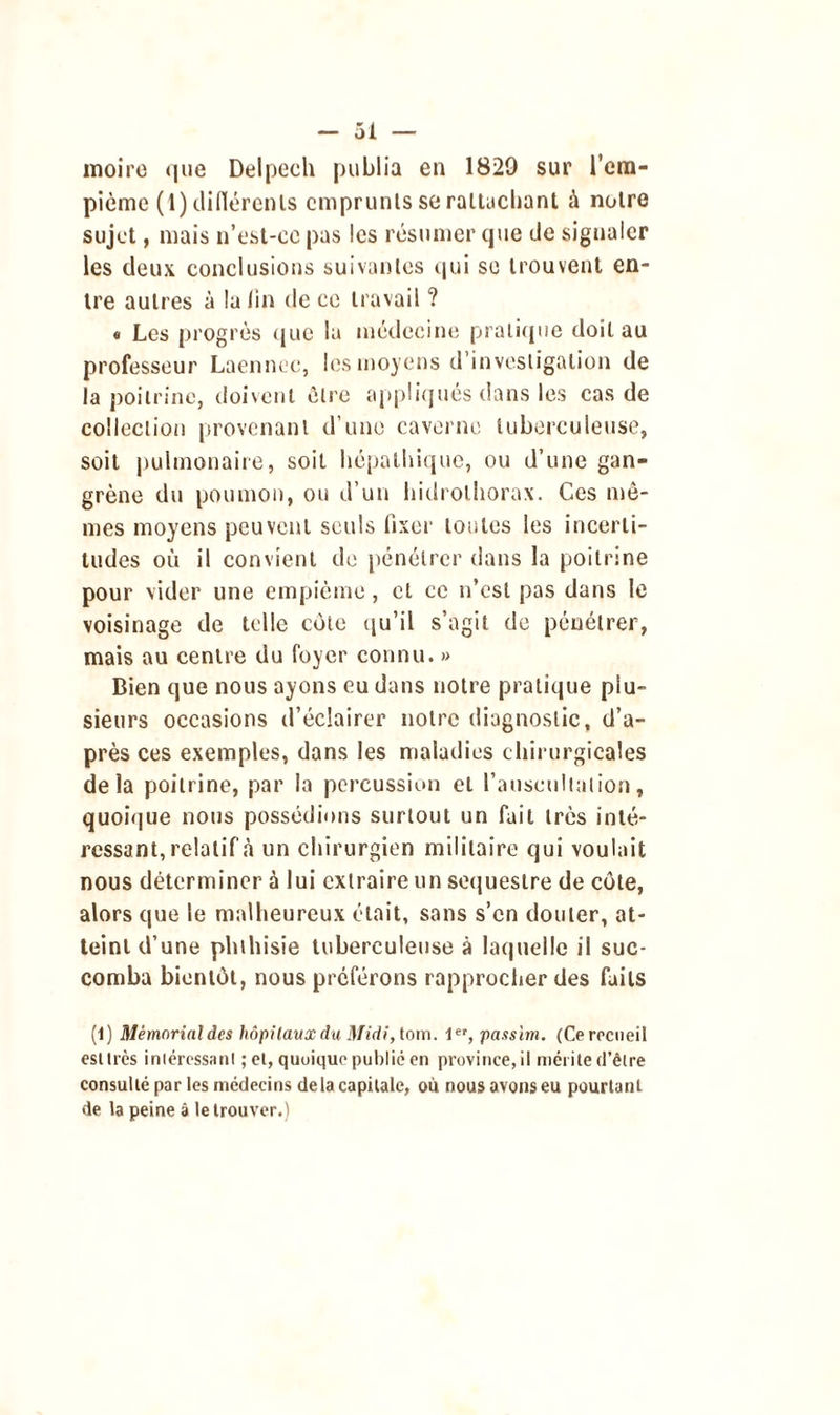 moire que Delpech publia en 1829 sur l’em- pième (1) clifïérenls emprunts se rattachant à notre sujet, mais n’est-ce pas les résumer que de signaler les deux conclusions suivantes qui se trouvent en- tre autres à lu lin de ce travail ? « Les progrès que lu médecine pratique doit au professeur Laennec, les moyens d’investigation de la poitrine, doivent être appliqués dans les cas de collection provenant d’une caverne tuberculeuse, soit pulmonaire, soit hépalhique, ou d’une gan- grène du poumon, ou d’un hidrothorax. Ces mô- mes moyens peuvent seuls fixer toutes les incerti- tudes où il convient de pénétrer dans la poitrine pour vider une empième, et ce n’est pas dans le voisinage de telle côte qu’il s’agit de pénétrer, mais au centre du foyer connu. » Bien que nous ayons eu dans notre pratique plu- sieurs occasions d’éclairer notre diagnostic, d’a- près ces exemples, dans les maladies chirurgicales delà poitrine, par la percussion et l’auscultation, quoique nous possédions surtout un fait très inté- ressant, relatif «à un chirurgien militaire qui voulait nous déterminer à lui extraire un séquestre de côte, alors que le malheureux était, sans s’en douter, at- teint d’une phthisie tuberculeuse à laquelle il suc- comba bientôt, nous préférons rapprocher des faits (1) Mémorial des hôpitaux du Midi, foin. 1er, passim. (Ce recueil est très iniéressanl ; et, quoique publié en province, il mérite d’être consulté par les médecins de la capitale, où nous avons eu pourtant de la peine à le trouver.)