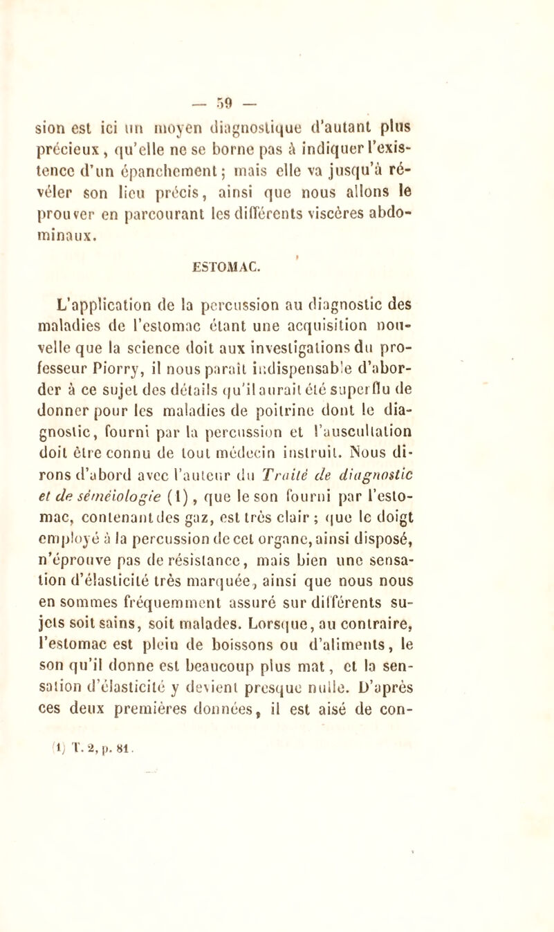 — r,9 — sion est ici un moyen diagnostique d’autant plus précieux, qu’elle ne se borne pas à indiquer l’exis- tence d’un épanchement; mais elle va jusqu’à ré- véler son lieu précis, ainsi que nous allons le prouver en parcourant les différents viscères abdo- minaux. ESTOMAC. L’application de la percussion au diagnostic des maladies de l’estomac étant une acquisition nou- velle que la science doit aux investigations du pro- fesseur Piorry, il nous paraît indispensable d’abor- der à ce sujet des détails qu'il aurait été superflu de donner pour les maladies de poitrine dont le dia- gnostic, fourni par la percussion et l’auscultation doit être connu de tout médecin instruit. Nous di- rons d’abord avec l’auteur du Traité de diagnostic et de séméiologie ( l), que le son fourni par l’esto- mac, contenant des gaz, est très clair ; que le doigt employé à la percussion de cet organe, ainsi disposé, n’éprouve pas de résistance, mais bien une sensa- tion d’élasticité très marquée, ainsi que nous nous en sommes fréquemment assuré sur différents su- jets soit sains, soit malades. Lorsque, au contraire, l’estomac est plein de boissons ou d’aliments, le son qu’il donne est beaucoup plus mat, et la sen- sation d’élasticité y devient presque nuile. D’après ces deux premières données, il est aisé de con- tl; T. 2, p. si.