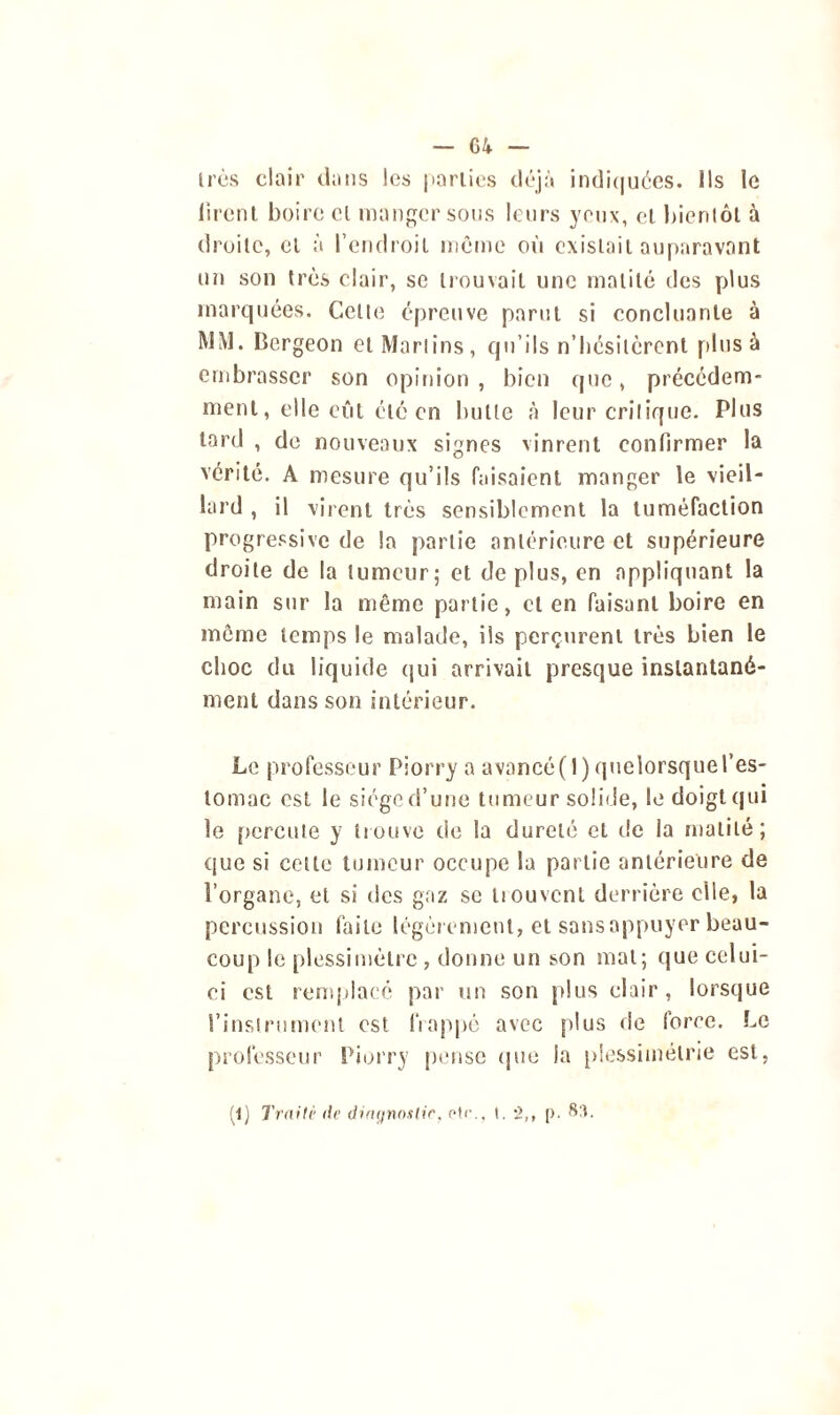 très clair dans les parties déjà indiquées. Ils le firent boire cl manger sous leurs yeux, et bientôt à droite, et à l’endroit même où existait auparavant un son très clair, se trouvait une matité des plus marquées. Celle épreuve parut si concluante à MM. Bergeon etMarlins, qu’ils n’bésitèrent plus à embrasser son opinion, bien que, précédem- ment , elle eût été en bulle à leur critique. Pins tard , de nouveaux signes vinrent confirmer la vérité. A mesure qu’ils faisaient manger le vieil- lard , il virent très sensiblement la tuméfaction progressive de la partie antérieure et supérieure droite de la tumeur; et de plus, en appliquant la main sur la même partie, cl en faisant boire en même temps le malade, ils perçurent très bien le choc du liquide qui arrivait presque instantané- ment dans son intérieur. Le professeur Piorry a avancé(l)quelorsquel’es- tomac est le siège d’une tumeur solide, le doigt qui le percute y trouve de la dureté et de la matité; que si cette tumeur occupe la partie antérieure de l’organe, et si des gaz se trouvent derrière elle, la percussion faite légèrement, et sansappuyer beau- coup le plessimètre, donne un son mat; que celui- ci est remplacé par un son plus clair, lorsque l’instrument est frappé avec plus de force. Le professeur Piorry pense que la plessimélrie est, (1) Traité de diagnostic, otr., i. •>,, p. Sa.