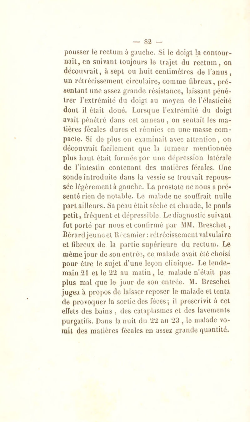 pousser le rectum à gauche. Si le doigt la contour- nait, en suivant toujours le trajet du rectum, on découvrait, à sept ou huit centimètres de l’anus, un rétrécissement circulaire, comme fibreux, pré- sentant une assez grande résistance, laissant péné- trer l’extrémité du doigt au moyen de l’élasticité dont il était doué. Lorsque l’extrémité du doigt avait pénétré dans cel anneau , on sentait les ma- tières fécales dures et réunies en une masse com- pacte. Si de plus on examinait avec attention, on découvrait facilement que la tumeur mentionnée plus haut était formée par une dépression latérale de l’intestin contenant des matières fécales. Une sonde introduite dans la vessie se trouvait repous- sée légèrement à gauche. La prostate ne nous a pré- senté rien de notable. Le malade ne souffrait nulle part ailleurs. Sa peau était sèche et chaude, le pouls petit, fréquent et dépressible. Le diagnostic suivant fut porté par nous et confirmé par MM. Breschet, Bérard jeune et IL camier : rétrécissement valvulaire et fibreux de la partie supérieure du rectum. Le même jour de son entrée, ce malade avait été choisi pour être le sujet d’une leçon clinique. Le lende- main 21 et le 22 au matin, le malade n’était pas plus mal que le jour de son entrée. M. Breschet jugea 'a propos de laisser reposer le malade et tenta de provoquer la sortie des fèces; il prescrivit à cet effets des bains , des cataplasmes et des lavements purgatifs. Dans la nuit du 22 au 23 , le malade vo- mit des matières fécales en assez grande quantité.