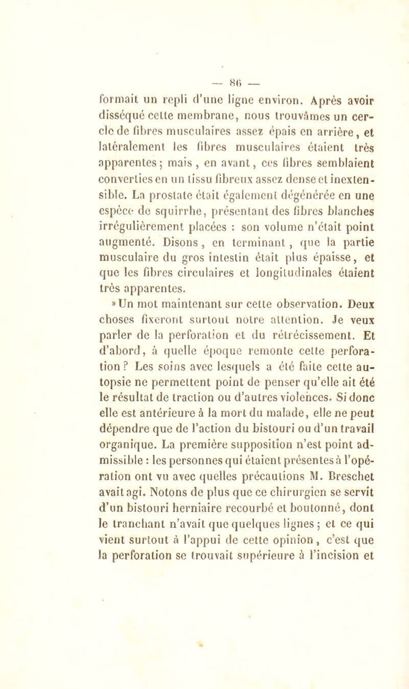 — 8<» — formait un repli d’une ligne environ. Après avoir disséqué celle membrane, nous trouvâmes un cer- cle de fibres musculaires assez épais en arrière, et latéralement les fibres musculaires étaient très apparentes; mais, en avant, ces fibres semblaient converties en un tissu fibreux assez dense et inexten- sible. La prostate était également dégénérée en une espèce do squirrhe, présentant des fibres blanches irrégulièrement placées : son volume n’était point augmenté. Disons , en terminant , que la partie musculaire du gros intestin était plus épaisse, et que les fibres circulaires et longitudinales étaient très apparentes. »Un mot maintenant sur celte observation. Deux choses fixeront surtout notre attention. Je veux parler de la perforation et du rétrécissement. Et d’abord, à quelle époque remonte celte perfora- tion ? Les soins avec lesquels a été faite celte au- topsie ne permettent point de penser qu’elle ait été le résultat de traction ou d’autres violences. Si donc elle est antérieure à la mort du malade, elle ne peut dépendre que de l’action du bistouri ou d’un travail organique. La première supposition n’est point ad- missible : les personnes qui étaient présentes à l’opé- ration ont vu avec quelles précautions M. Breschet avait agi. Notons de plus que ce chirurgien se servit d’un bistouri herniaire recourbé et boutonné, dont le tranchant n’avait que quelques lignes ; et ce qui vient surtout à l’appui de cette opinion, c’est que la perforation se trouvait supérieure à l’incision et