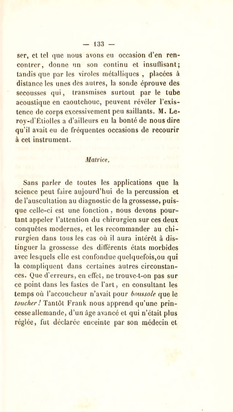 ser, et tel que nous avons eu occasion d’en ren- contrer, donne un son continu et insuflisant; tandis que par les viroles métalliques , placées à distance les unes dès autres, la sonde éprouve des secousses qui, transmises surtout par le tube acoustique en caoutchouc, peuvent révéler l’exis- tence de corps excessivement peu saillants. M. Le- roy-d’Étiolles a d’ailleurs eu la bonté de nous dire qu’il avait eu de fréquentes occasions de recourir à cet instrument. Matrice, Sans parler de toutes les applications que la science peut faire aujourd’hui de la percussion et de l’auscultation au diagnostic de la grossesse, puis- que celle-ci est une fonction , nous devons pour- tant appeler l’attention du chirurgien sur ces deux conquêtes modernes, et les recommander au chi- rurgien dans tous les cas où il aura intérêt à dis- tinguer la grossesse des différents états morbides avec lesquels elle est confondue quelquefois,ou qui la compliquent dans certaines autres circonstan- ces. Que d'erreurs, en effet, ne trouve-t-on pas sur ce point dans les fastes de l’art, en consultant les temps où l’accoucheur n’avait pour boussole que le toucher! Tantôt Frank nous apprend qu’une prin- cesse allemande, d’un âge avancé et qui n’était plus réglée, fut déclarée enceinte par son médecin et