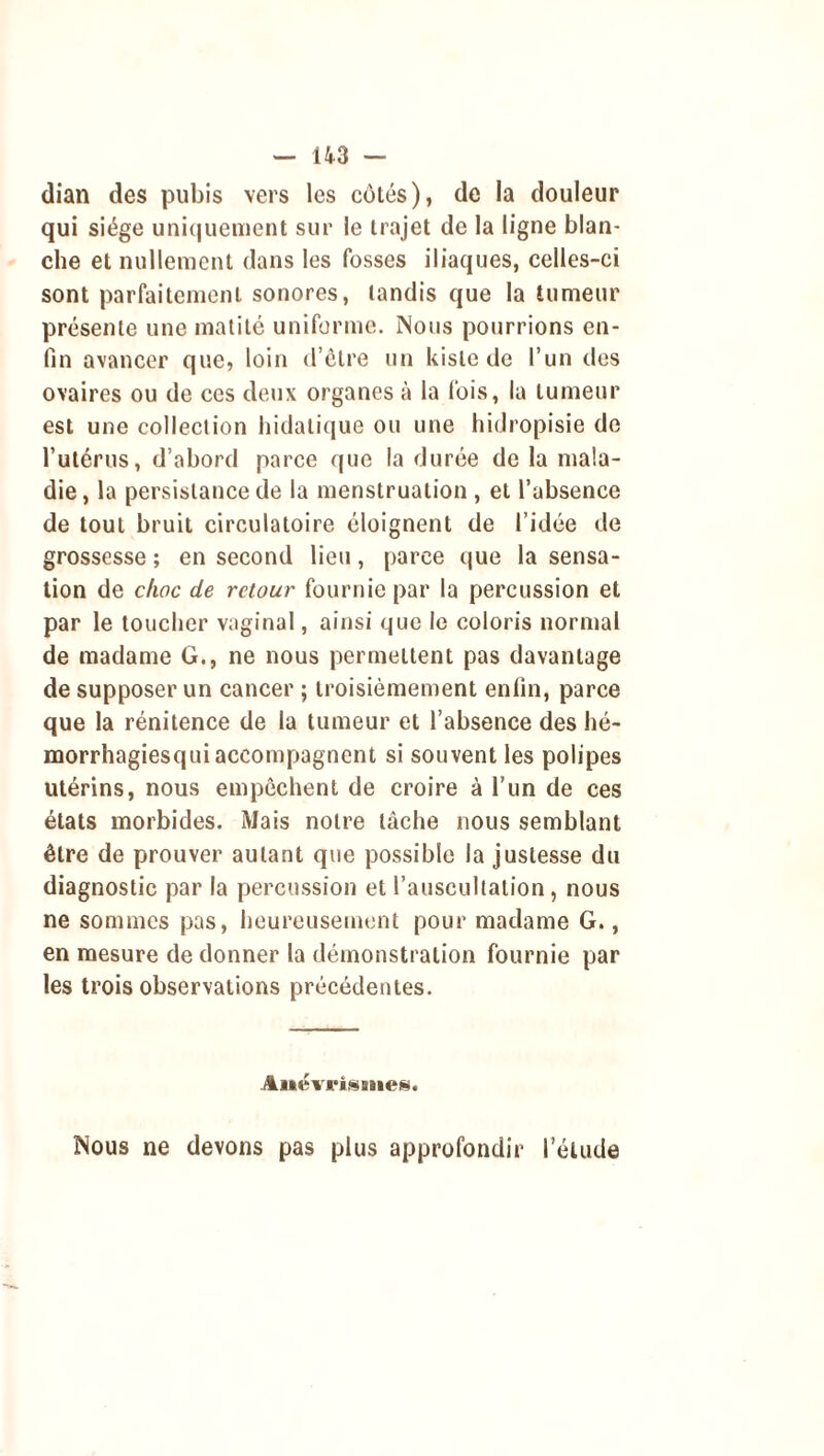 dian des pubis vers les côtés), de la douleur qui siège uniquement sur le trajet de la ligne blan- che et nullement dans les fosses iliaques, celles-ci sont parfaitement sonores, tandis que la tumeur présente une matité uniforme. Nous pourrions en- fin avancer que, loin d’être un kisle de l’un des ovaires ou de ces deux organes à la fois, la tumeur est une collection hidatique ou une hidropisie de l’utérus, d’abord parce que la durée de la mala- die, la persistance de la menstruation , et l’absence de tout bruit circulatoire éloignent de l’idée de grossesse ; en second lieu, parce que la sensa- tion de choc de retour fournie par la percussion et par le toucher vaginal, ainsi que le coloris normal de madame G., ne nous permettent pas davantage de supposer un cancer ; troisièmement enfin, parce que la rénitence de la tumeur et l’absence des hé- morrhagiesqui accompagnent si souvent les polipes utérins, nous empêchent de croire à l’un de ces états morbides. Mais notre tâche nous semblant être de prouver autant que possible la justesse du diagnostic par la percussion et l’auscultation, nous ne sommes pas, heureusement pour madame G., en mesure de donner la démonstration fournie par les trois observations précédentes. Aitévi’isiiies. Nous ne devons pas plus approfondir l’étude