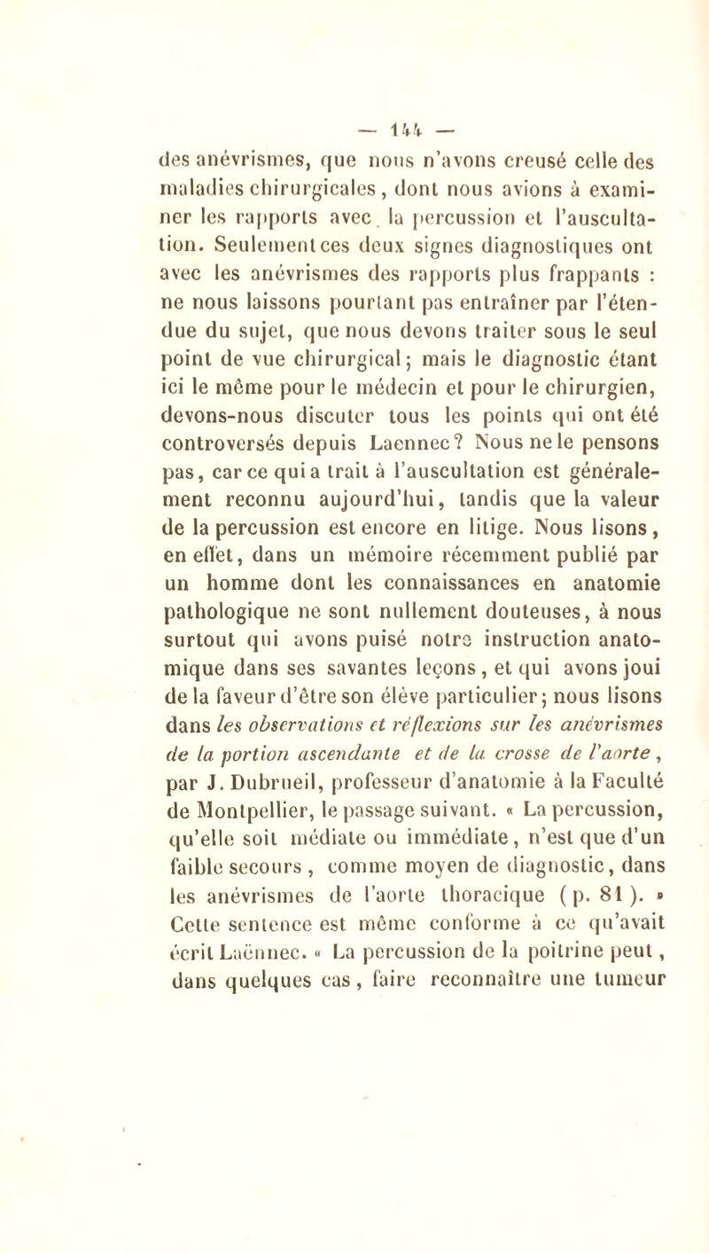 des anévrismes, que nous n’avons creusé celle des maladies chirurgicales , donl nous avions à exami- ner les rapports avec la percussion et l’ausculta- tion. Seulement ces deux signes diagnostiques ont avec les anévrismes des rapports plus frappants : ne nous laissons pourtant pas entraîner par l’éten- due du sujet, que nous devons traiter sous le seul point de vue chirurgical; mais le diagnostic étant ici le môme pour le médecin et pour le chirurgien, devons-nous discuter tous les points qui ont été controversés depuis Laennec? Nous ne le pensons pas, car ce qui a trait à l’auscultation est générale- ment reconnu aujourd’hui, tandis que la valeur de la percussion est encore en litige. Nous lisons , en effet, dans un mémoire récemment publié par un homme dont les connaissances en anatomie pathologique ne sont nullement douteuses, à nous surtout qui avons puisé notre instruction anato- mique dans ses savantes leçons, et qui avons joui de la faveur d’être son élève particulier ; nous lisons dans les observations et réflexions sur les anévrismes de la portion ascendante et de la crosse de Vaorte, par J. Dubrueil, professeur d’anatomie à la Faculté de Montpellier, le passage suivant. « La percussion, qu’elle soit médiate ou immédiate, n’est que d’un faible secours , comme moyen de diagnostic, dans les anévrismes de l’aorte thoracique ( p. 81). » Celte sentence est même conforme à ce qu’avait écrit Laënnec. « La percussion de la poitrine peut, dans quelques cas, faire reconnaître une tumeur