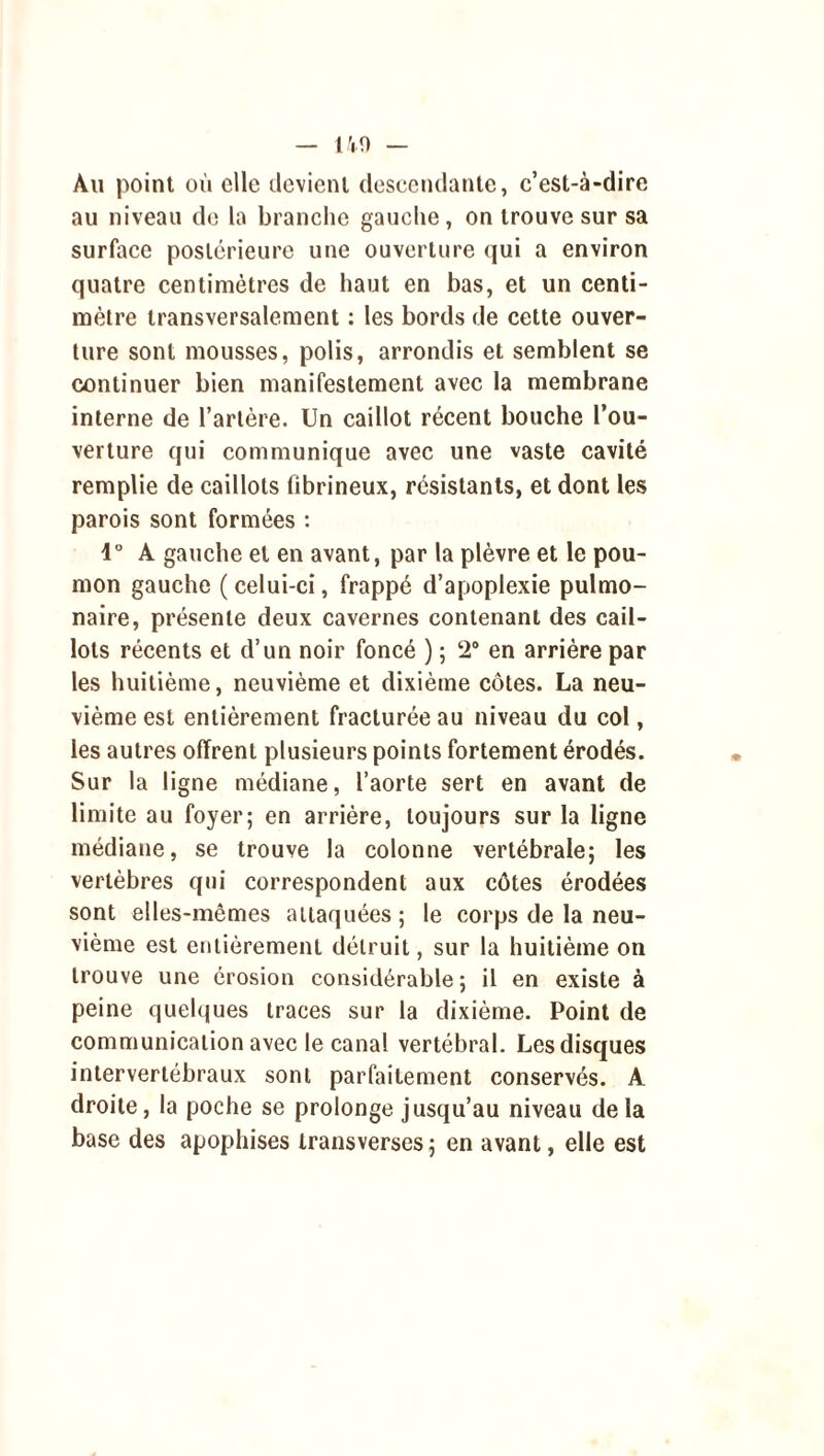 — 140 — Au point où elle devient descendante, c’est-à-dire au niveau de la branche gauche, on trouve sur sa surface postérieure une ouverture qui a environ quatre centimètres de haut en bas, et un centi- mètre transversalement : les bords de cette ouver- ture sont mousses, polis, arrondis et semblent se continuer bien manifestement avec la membrane interne de l’artère. Un caillot récent bouche l’ou- verture qui communique avec une vaste cavité remplie de caillots fibrineux, résistants, et dont les parois sont formées : 1° A gauche et en avant, par la plèvre et le pou- mon gauche ( celui-ci, frappé d’apoplexie pulmo- naire, présente deux cavernes contenant des cail- lots récents et d’un noir foncé ) ; 2° en arrière par les huitième, neuvième et dixième côtes. La neu- vième est entièrement fracturée au niveau du col, les autres offrent plusieurs points fortement érodés. Sur la ligne médiane, l’aorte sert en avant de limite au foyer; en arrière, toujours sur la ligne médiane, se trouve la colonne vertébrale; les vertèbres qui correspondent aux côtes érodées sont elles-mêmes attaquées ; le corps de la neu- vième est entièrement détruit, sur la huitième on trouve une érosion considérable; il en existe à peine quelques traces sur la dixième. Point de communication avec le canal vertébral. Les disques intervertébraux sont parfaitement conservés. A droite, la poche se prolonge jusqu’au niveau de la base des apophises transverses ; en avant, elle est