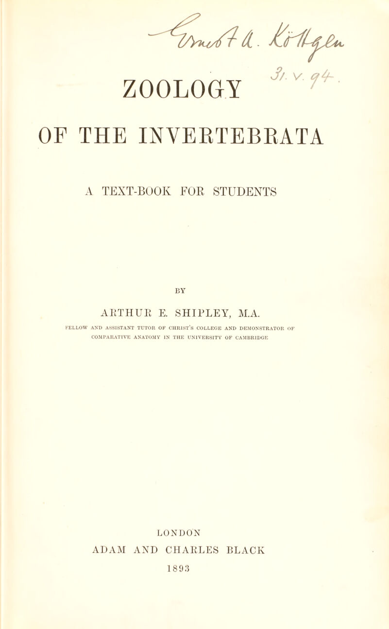 ZOOLOGY 7 OF THE INVERTEBEATA A TEXT-BOOK FOR, STUDENTS BY ARTHUR E. SHIPLEY, M.A. FELLOW AND ASSISTANT TUTOR OF CHRIST’S COLLEGE AND DEMONSTRATOR OF COMPARATIVE ANATOMY IN THE UNIVERSITY OF CAMBRIDGE LONDON ADAM AND CHARLES BLACK