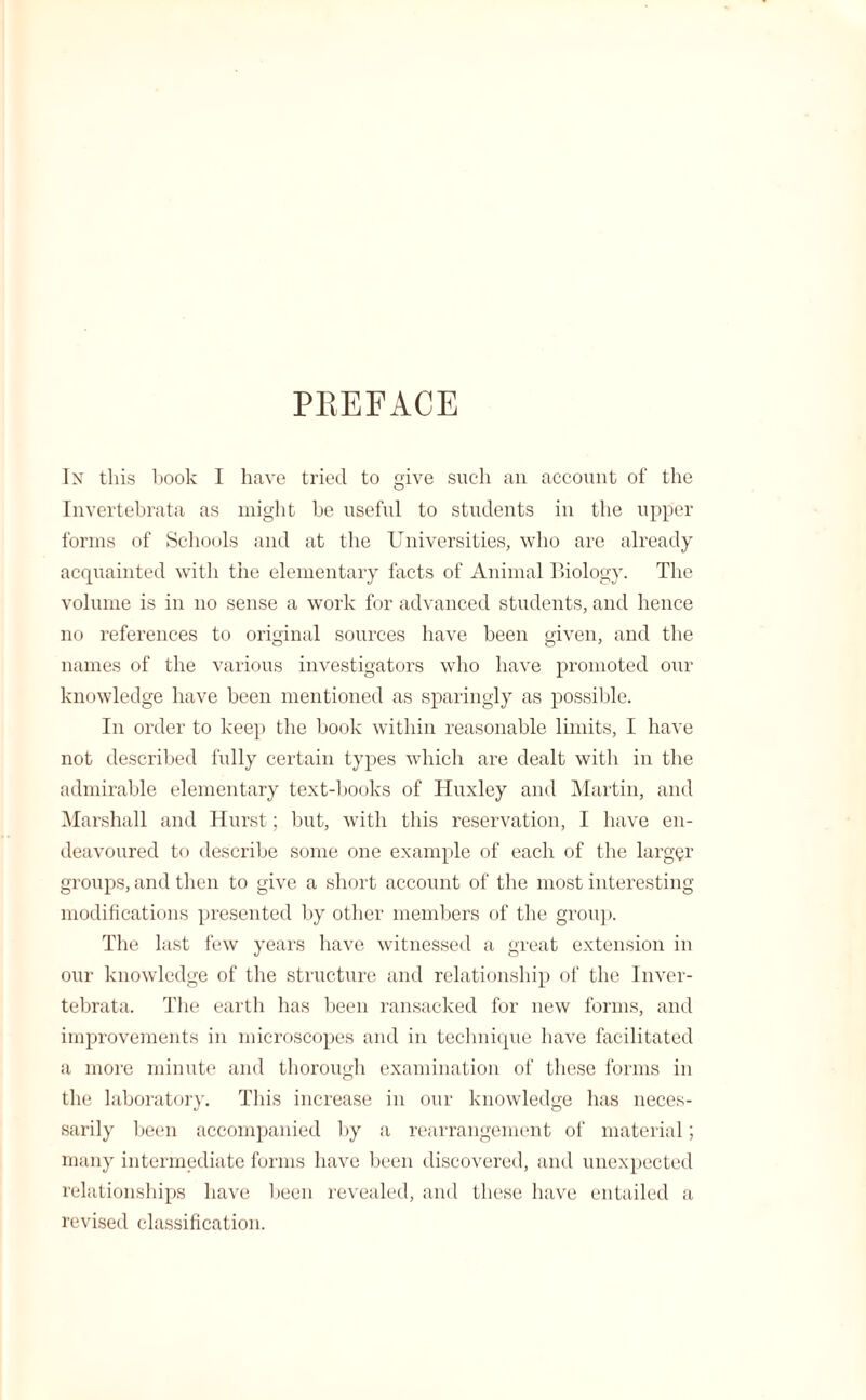 PKEFACE In this book I have tried to give such an account of the Invertebrata as might be useful to students in the upper forms of Schools and at the Universities, who are already acquainted with the elementary facts of Animal Biology. The volume is in no sense a work for advanced students, and hence no references to original sources have been given, and the names of the various investigators who have promoted our knowledge have been mentioned as sparingly as possible. In order to keep the book within reasonable limits, I have not described fully certain types which are dealt with in the admirable elementary text-books of Huxley and Martin, and Marshall and Hurst; but, with this reservation, I have en¬ deavoured to describe some one example of each of the larger groups, and then to give a short account of the most interesting modifications presented by other members of the group. The last few years have witnessed a great extension in our knowledge of the structure and relationship of the Inver¬ tebrata. The earth has been ransacked for new forms, and improvements in microscopes and in technique have facilitated a more minute and thorough examination of these forms in the laboratory. This increase in our knowledge has neces¬ sarily been accompanied by a rearrangement of material; many intermediate forms have been discovered, and unexpected relationships have been revealed, and these have entailed a revised classification.