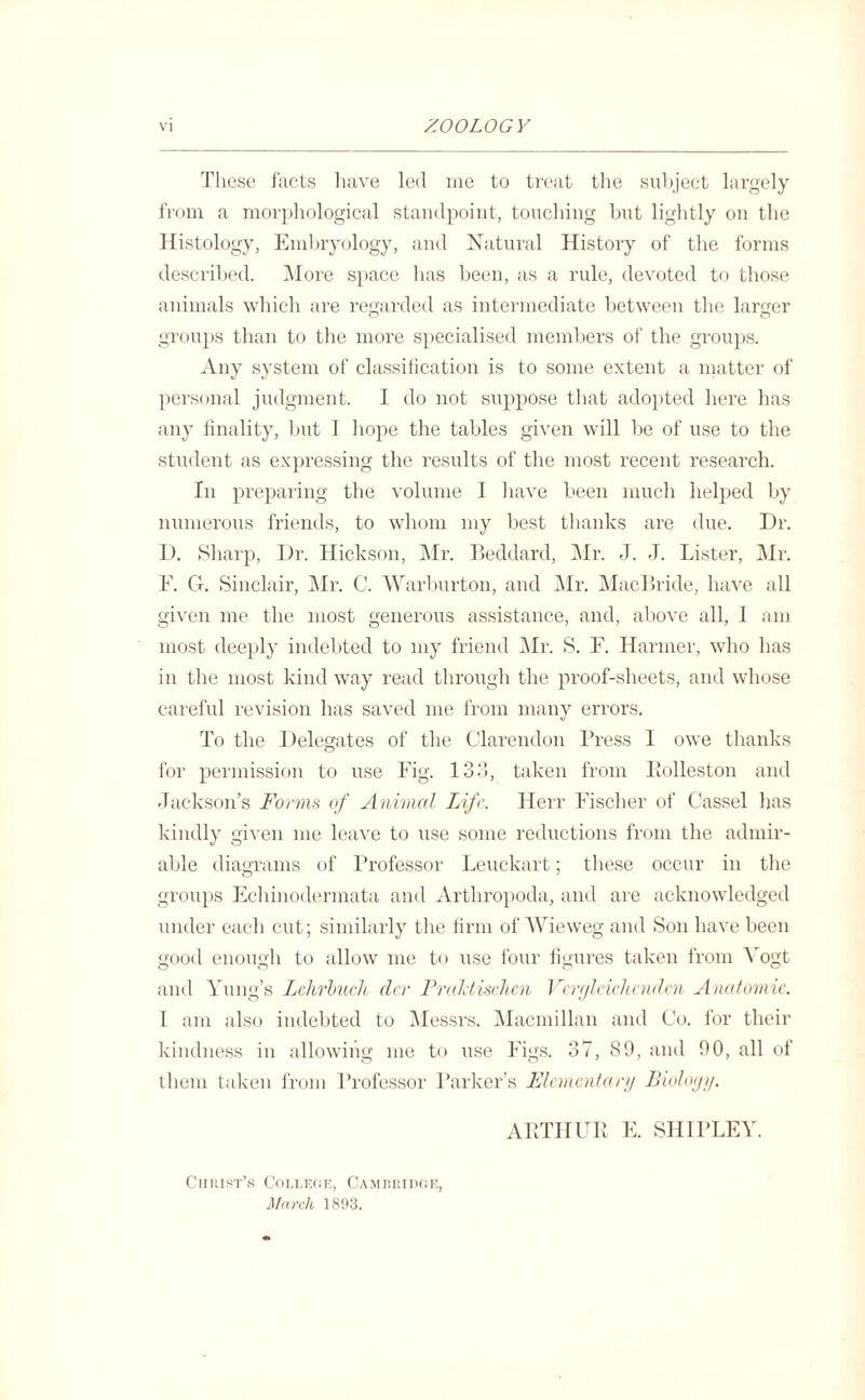 These facts have led me to treat the subject largely from a morphological standpoint, touching but lightly on the Histology, Embryology, and Natural History of the forms described. More space lias been, as a rule, devoted to those animals which are regarded as intermediate between the larger groups than to the more specialised members of the groups. Any system of classification is to some extent a matter of personal judgment. I do not suppose that adopted here has any finality, but I hope the tables given will be of use to the student as expressing the results of the most recent research. In preparing the volume I have been much helped by numerous friends, to whom my best thanks are due. Dr. D. Sharp, Dr. Hickson, Mr. Beddard, Mr. J. J. Lister, Mr. F. G. Sinclair, Mr. C. Warburton, and Mr. MacBride, have all given me the most generous assistance, and, above all, I am most deeply indebted to my friend Mr. S. F. Harmer, who has in the most kind way read through the proof-sheets, and whose careful revision has saved me from many errors. To the Delegates of the Clarendon Press I owe thanks for permission to use Fig. 133, taken from Eolleston and Jackson’s Forms of Animal Life. Herr Fischer of Cassel has kindly given me leave to use some reductions from the admir¬ able diagrams of Professor Leuckart; these occur in the groups Echinodermata and Arthropoda, and are acknowledged under each cut; similarly the firm of Wieweg and Son have been good enough to allow me to use four figures taken from Vogt and Yung’s LckrbucJt dcr Praldischcn Verglcichcnden Anatomic. I am also indebted to Messrs. Macmillan and Co. for their kindness in allowing me to use Figs. 37, 89, and 90, all of them taken from Professor Parker’s Elementary Biology. ARTHUR E. SHIPLEY. Christ’s College, Cambridge, March 1893.