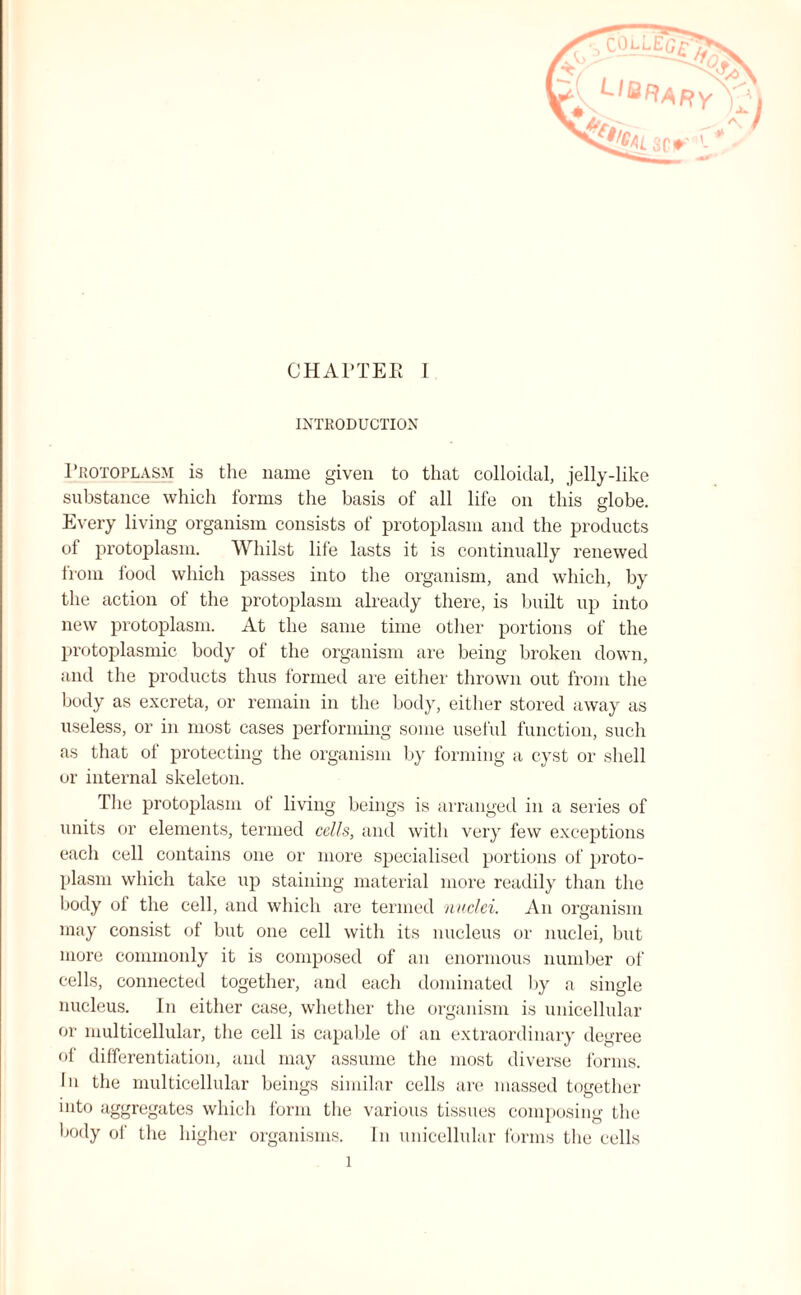 INTRODUCTION Protoplasm is the name given to that colloidal, jelly-like substance which forms the basis of all life on this globe. Every living organism consists of protoplasm and the products of protoplasm. Whilst life lasts it is continually renewed from food which passes into the organism, and which, by the action of the protoplasm already there, is built up into new protoplasm. At the same time other portions of the protoplasmic body of the organism are being broken down, and the products thus formed are either thrown out from the body as excreta, or remain in the body, either stored away as useless, or in most cases performing some useful function, such as that ot protecting the organism by forming a cyst or shell or internal skeleton. The protoplasm of living beings is arranged in a series of units or elements, termed cells, and with very few exceptions each cell contains one or more specialised portions of proto¬ plasm which take up staining material more readily than the body of the cell, and which are termed nuclei. An organism may consist of but one cell with its nucleus or nuclei, but more commonly it is composed of an enormous number of cells, connected together, and each dominated by a single nucleus. In either case, whether the organism is unicellular or multicellular, the cell is capable of an extraordinary degree of differentiation, and may assume the most diverse forms. In the multicellular beings similar cells are massed together into aggregates which form the various tissues composing the body of the higher organisms. In unicellular forms the cells l