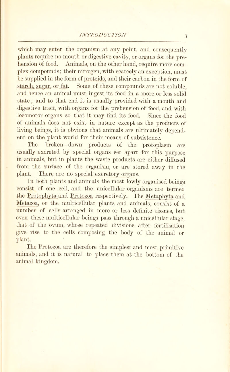 INTRODUCTION which may enter the organism at any point, and consequently plants require no mouth or digestive cavity, or organs for the pre¬ hension of food. Animals, on the other hand, require more com¬ plex compounds; their nitrogen, with scarcely an exception, must be supplied in the form of proteids, and their carbon in the form of starch, sugar, or fat. Some of these compounds are not soluble, and hence an animal must ingest its food in a more or less solid state; and to that end it is usually provided with a mouth and digestive tract, with organs for the prehension of food, and with locomotor organs so that it may find its food. Since the food of animals does not exist in nature except as the products of living beings, it is obvious that animals are ultimately depend¬ ent on the plant world for their means of subsistence. The broken - down products of the protoplasm are usually excreted by special organs set apart for this purpose in animals, but in plants the waste products are either diffused from the surface of the organism, or are stored away in the plant. There are no special excretory organs. In both plants and animals the most lowly organised beings consist of one cell, and the unicellular organisms are termed the Frotophyta and Protozoa respectively. The Metaphyta and Metazoa, or the multicellular plants and animals, consist of a number of cells arranged in more or less definite tissues, but even these multicellular beings pass through a unicellular stage, that of the ovum, whose repeated divisions after fertilisation give rise to the cells composing the body of the animal or plant. The Fx’otozoa are therefore the simplest and most primitive animals, and it is natural to place them at the bottom of the animal kingdom. O