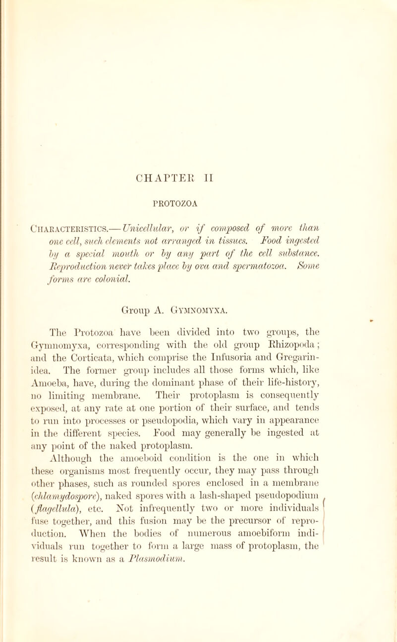 PROTOZOA Characteristics.— Unicellular, or if composed of more than one cell, such elements not arranged in tissues. Food ingested by a special mouth or by any part of the cell substance. Reproduction never takes place by ova and spermatozoa. Some forms are colonial. Group A. Gymnomyxa. The Protozoa have been divided into two groups, the Gymnomyxa, corresponding with the old group Phizopoda; and the Corticata, which comprise the Infusoria and Gregarin- idea. The former group includes all those forms which, like Amoeba, have, during the dominant phase of their life-history, no limiting membrane. Their protoplasm is consequently exposed, at any rate at one portion of their surface, and tends to run into processes or pseudopodia, which vary in appearance in the different species. Food may generally be ingested at any point of the naked protoplasm. Although the amoeboid condition is the one in which these organisms most frequently occur, they may pass through other phases, such as rounded spores enclosed in a membrane ('chlamydospore), naked spores with a lasli-shaped pseudopodium (flagcllulci), etc. Not infrequently two or more individuals fuse together, and this fusion may be the precursor of repro¬ duction. When the bodies of numerous amoebiform indi¬ viduals run together to form a large mass of protoplasm, the result is known as a Plasmodium. f