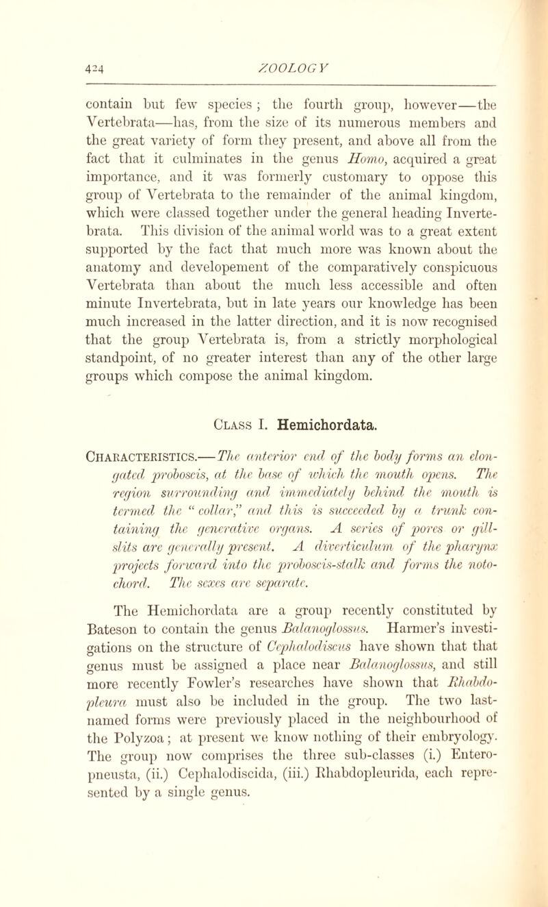 contain but few species; tlie fourth group, however—the Vertehrata—has, from the size of its numerous members and the great variety of form they present, and above all from the fact that it culminates in the genus Homo, acquired a great importance, and it was formerly customary to oppose this group of Vertehrata to the remainder of the animal kingdom, which were classed together under the general heading Inverte- brata. This division of the animal world was to a great extent supported by the fact that much more was known about the anatomy and developement of the comparatively conspicuous Vertehrata than about the much less accessible and often minute Invertebrata, but in late years our knowledge has been much increased in the latter direction, and it is now recognised that the group Vertehrata is, from a strictly morphological standpoint, of no greater interest than any of the other large groups which compose the animal kingdom. Class I. Hemichordata. Characteristics.—The anterior end of the body forms an elon- (jatcd proboscis, at the base of which the mouth opens. The region surrounding and immediately behind the mouth is termed the “ collar,” and this is succeeded by a trunk con¬ taining the generative organs. A scries of pores or gill- slits arc generally present. A diverticulum of the pharynx: projects forward into the proboscis-stcdk and forms the noto¬ chord. The sexes arc sepamte. The Hemichordata are a group recently constituted by Bateson to contain the genus Balanoglossus. Harmer’s investi¬ gations on the structure of Ccphalodiscus have shown that that genus must be assigned a place near Balanoglossus, and still more recently Fowler’s researches have shown that Khabdo- pleura must also be included in the group. The two last- named forms were previously placed in the neighbourhood of the Polyzoa; at present we know nothing of their embryology. The group now comprises the three sub-classes (i.) Entero- pneusta, (ii.) Cephalodiscida, (iii.) Ehabdopleurida, each repre¬ sented by a single genus.