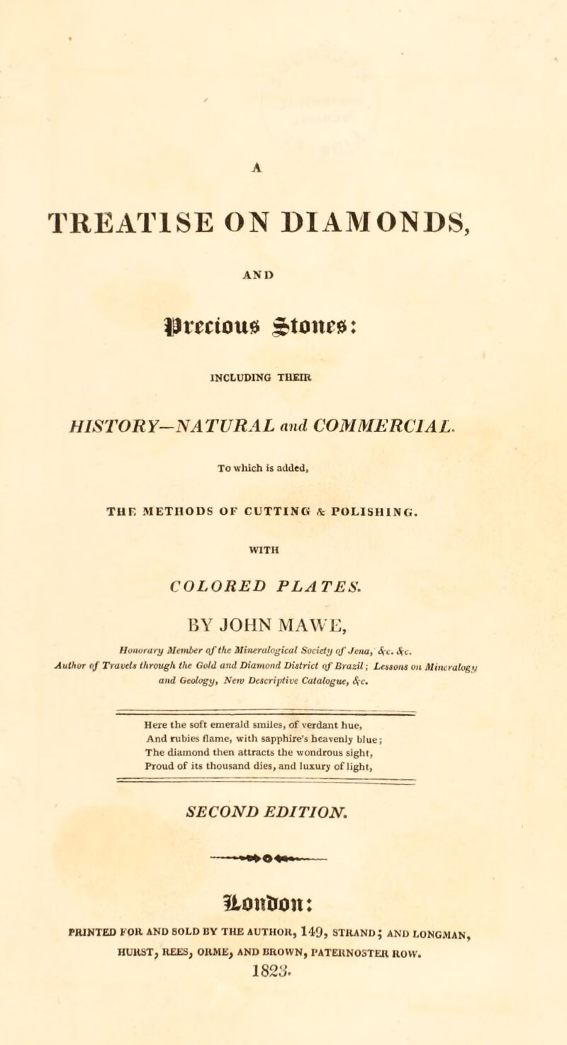 TREATISE ON DIAMONDS, AND Umtousi f-toiu'0: INCLUDING THEIR HISTORY-NATURAL and COMMERCIAL. To which is added, THF, METHODS OF CUTTING A POLISHING. WITH COLORED PLATES. BY JOHN MAWE, Honorary Member of the Minerulogical Society qf Jena, Arc. Jrc. Author of Travels through the Gold arid Diamond District of Brazil; Lessons on Mineralogy and Geology, New Descriptive Catalogue, 6fc. Here the soft emerald smiles, of verdant hue, And rubies flame, with sapphire’s heavenly blue; The diamond then attracts the wondrous sight, Proud of its thousand dies, and luxury of light, SECOND EDITION. Uonhon: PRINTED FOR AND SOLD BY THE AUTHOR, 149, STRAND; AND LONGMAN, HURST, REES, OIIME, AND BROWN, PATERNOSTER ROW. 1823.