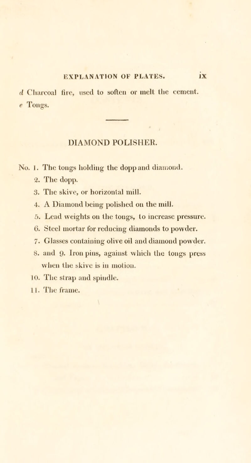 d Charcoal tire, used to soften or melt the cement. e Tongs. DIAMOND POLISHER. No. I. The tongs holding the doppand diamond. 2. The dopp. 3. The skive, or horizontal mill. 4. A Diamond being polished on the mill. 5. Lead weights on the tongs, to increase pressure. 6. Steel mortar for reducing diamonds to powder. 7. Glasses containing olive oil and diamond powder. H. and 9. Iron pins, against which the tongs press when the skive is in motion, to. The strap and spindle. 11. The frame.