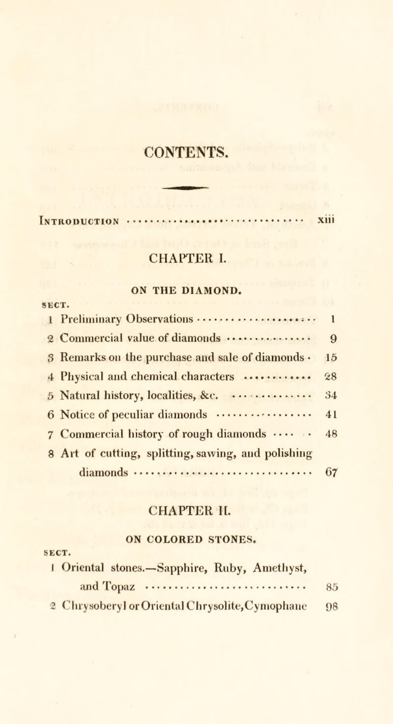 CONTENTS. Introduction . xiii CHAPTER I. ON THE DIAMOND. SECT. 1 Preliminary Observations.. • • 1 2 Commercial value of diamonds. 9 3 Remarks on the purchase and sale of diamonds • 15 4 Physical and chemical characters . 28 5 Natural history, localities, &c. . 34 6 Notice of peculiar diamonds .-. 41 7 Commercial history of rough diamonds. 48 8 Art of cutting, splitting, sawing, and polishing diamonds. 67 CHAPTER II. ON COLORED STONES. SECT. 1 Oriental stones.—Sapphire, Ruby, Amethyst, and Topaz . 85