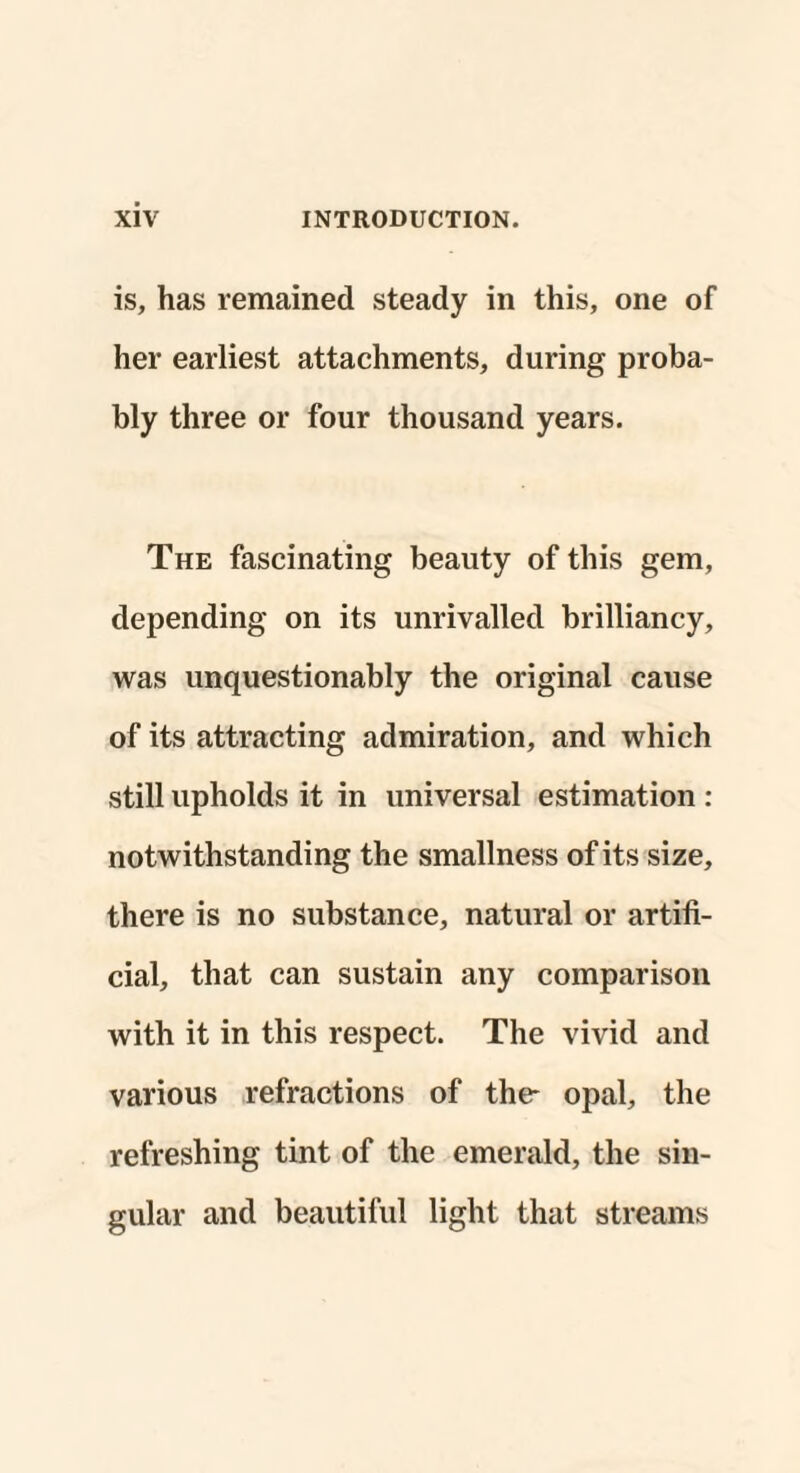 is, has remained steady in this, one of her earliest attachments, during proba¬ bly three or four thousand years. The fascinating beauty of this gem, depending on its unrivalled brilliancy, was unquestionably the original cause of its attracting admiration, and which still upholds it in universal estimation : notwithstanding the smallness of its size, there is no substance, natural or artifi¬ cial, that can sustain any comparison with it in this respect. The vivid and various refractions of the- opal, the refreshing tint of the emerald, the sin¬ gular and beautiful light that streams